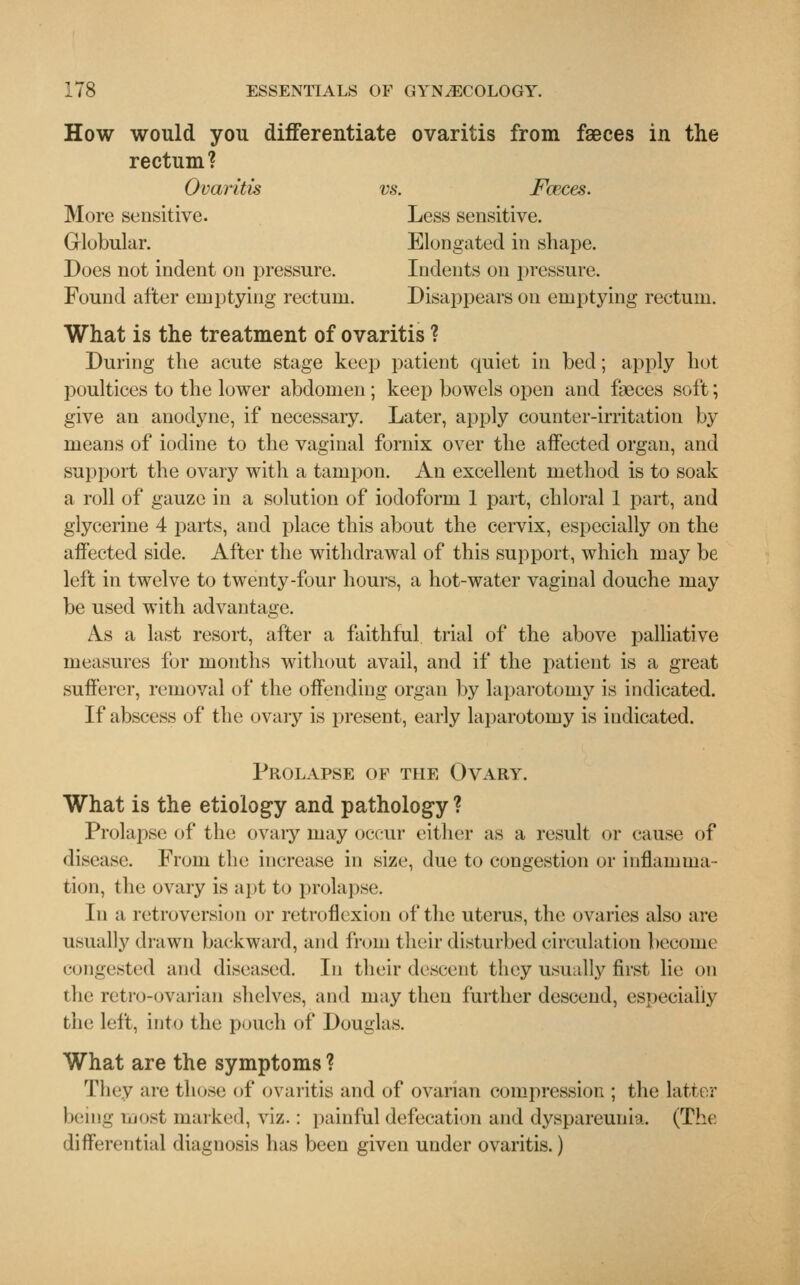 How would you differentiate ovaritis from faeces in the rectum? Ovaritis vs. Faeces. More sensitive. Less sensitive. G-lobular. Elongated in shape. Does not indent on pressure. Indents on pressure. Found after emptying rectum. Disappears on emptying rectum. What is the treatment of ovaritis ? During the acute stage keep patient quiet in bed; apply hot poultices to the lower abdomen; keep bowels open and faeces soft; give an anodyne, if necessary. Later, apply counter-irritation by means of iodine to the vaginal fornix over the affected organ, and support the ovary with a tampon. An excellent method is to soak a roll of gauze in a solution of iodoform 1 part, chloral 1 part, and glycerine 4 parts, and place this about the cervix, especially on the affected side. After the withdrawal of this support, which may be left in twelve to twenty-four hours, a hot-water vaginal douche may be used with advantage. As a last resort, after a faithful trial of the above palliative measures for months without avail, and if the patient is a great sufferer, removal of the offending organ by laparotomy is indicated. If abscess of the ovary is present, early laparotomy is indicated. Prolapse op the Ovary. What is the etiology and pathology ? Prolapse of the ovary may occur either as a result or cause of disease. From the increase in size, due to congestion or inflamma- tion, the ovary is apt to prolapse. In a retroversion or retroflexion of the uterus, the ovaries also are usually drawn backward, and from their disturbed circulation become congested and diseased. In their descent they usually first lie on the retro-ovarian shelves, and may then further descend, especially the left, into the pouch of Douglas. What are the symptoms ? They are those of ovaritis and of ovarian compression ; the latter being most marked, viz.: painful defecation and dyspareunia, (The differential diagnosis has been given under ovaritis.)