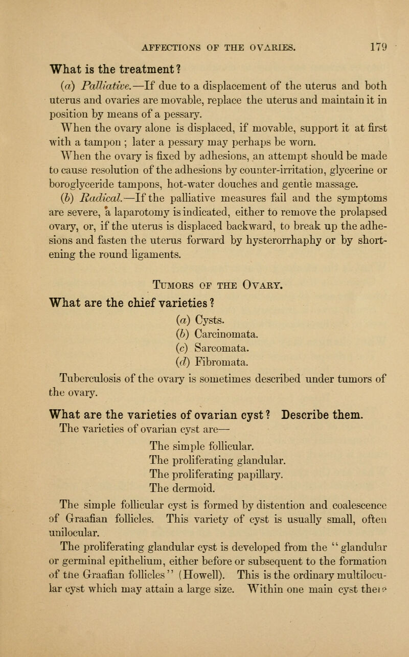 What is the treatment ? (a) Palliative.—If due to a displacement of the uterus and both uterus and ovaries are movable, replace the uterus and maintain it in position by means of a pessaiy. When the ovary alone is displaced, if movable, support it at first with a tampon ; later a pessary may perhaps be worn. When the ovary is fixed by adhesions, an attempt should be made to cause resolution of the adhesions by counter-irritation, glycerine or boroglyceride tampons, hot-water douches and gentle massage. (b) Radical.—If the palliative measures fail and the symptoms are severe, a laparotomy is indicated, either to remove the prolapsed ovary, or, if the uterus is displaced backward, to break up the adhe- sions and fasten the uterus forward by hysterorrhaphy or by short- ening the round ligaments. Tumors of the Ovary. What are the chief varieties ? (a) Cysts. (b) Carcinomata. (c) Sarcomata. (d) Fibromata. Tuberculosis of the ovary is sometimes described under tumors of the ovaiy. What are the varieties of ovarian cyst ? Describe them. The varieties of ovarian cyst are— The simple follicular. The proliferating glandular. The proliferating papillary. The dermoid. The simple follicular cyst is formed by distention and coalescence of Graafian follicles. This variety of cyst is usually small, often unilocular. The proliferating glandular cyst is developed from the  glandular or germinal epithelium, either before or subsequent to the formation of tile Graafian follicles  (Howell). This is the ordinary multiloc-u- lar cyst which may attain a large size. Within one main cyst thei e