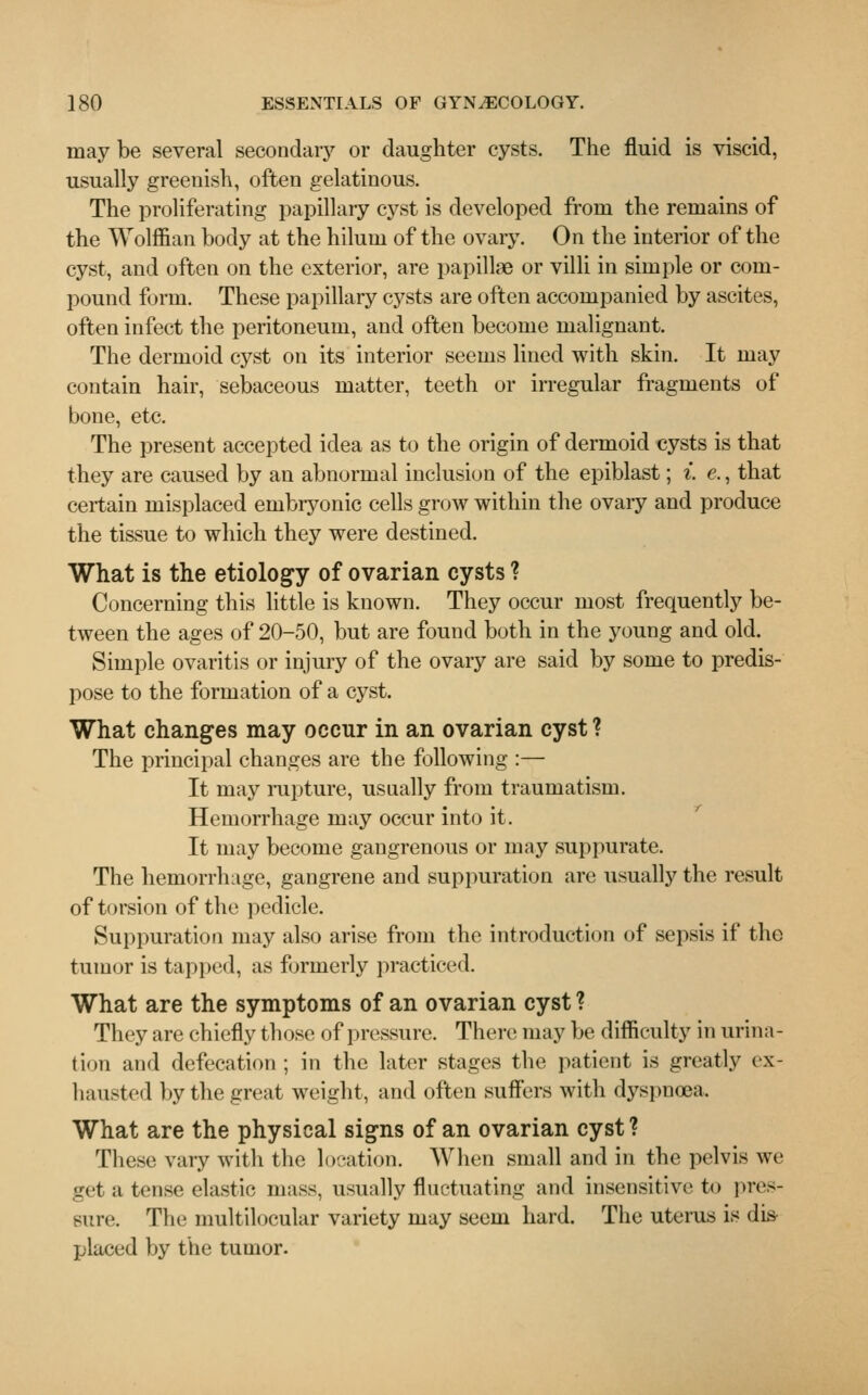 may be several secondary or daughter cysts. The fluid is viscid, usually greenish, often gelatinous. The proliferating papillary cyst is developed from the remains of the Wolffian body at the hilum of the ovary. On the interior of the cyst, and often on the exterior, are papillae or villi in simple or com- pound form. These papillary cysts are often accompanied by ascites, often infect the peritoneum, and often become malignant. The dermoid cyst on its interior seems lined with skin. It may contain hair, sebaceous matter, teeth or irregular fragments of bone, etc. The present accepted idea as to the origin of dermoid cysts is that they are caused by an abnormal inclusion of the epiblast; i. e., that certain misplaced embryonic cells grow within the ovary and produce the tissue to which they were destined. What is the etiology of ovarian cysts ? Concerning this little is known. They occur most frequently be- tween the ages of 20-50, but are found both in the young and old. Simple ovaritis or injury of the ovary are said by some to predis- pose to the formation of a cyst. What changes may occur in an ovarian cyst ? The principal changes are the following :— It may rupture, usually from traumatism. Hemorrhage may occur into it. It may become gangrenous or may suppurate. The hemorrhage, gangrene and suppuration are usually the result of torsion of the pedicle. Suppuration may also arise from the introduction of sepsis if the tumor is tapped, as formerly practiced. What are the symptoms of an ovarian cyst ? They are chiefly those of pressure. There may be difficulty in urina- tion and defecation ; in the later stages the patient is greatly ex- hausted by the great weight, and often suffers with dyspnoea. What are the physical signs of an ovarian cyst? These vary with the location. When small and in the pelvis we get a tense elastic mass, usually fluctuating and insensitive to pres- sure. The multilocular variety may seem hard. The uterus is dis- placed by the tumor.