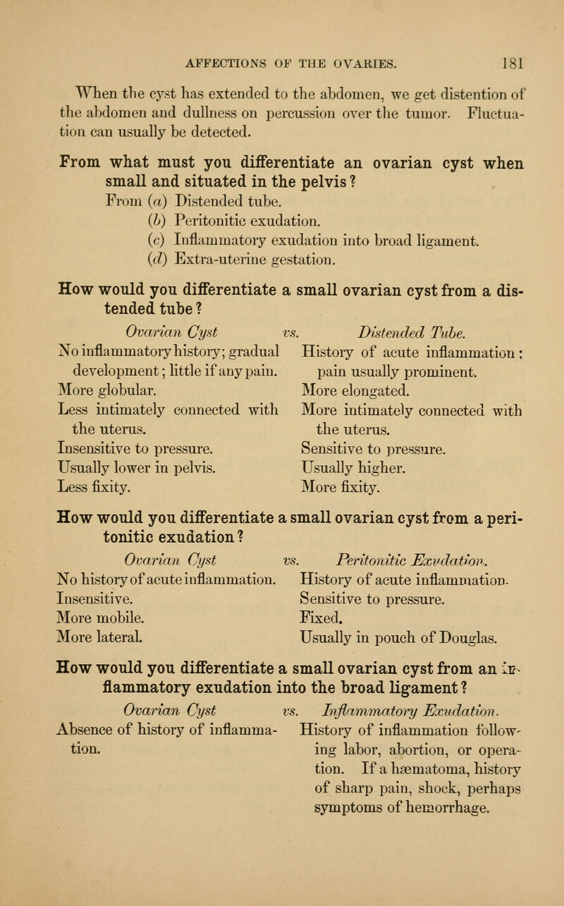 When the cyst has extended to the abdomen, we get distention of the abdomen and dullness on percussion over the tumor. Fluctua- tion can usually be detected. From what must you differentiate an ovarian cyst when small and situated in the pelvis ? From (a) Distended tube. (b) Peritonitic exudation. (c) Inflammatory exudation into broad ligament. (d) Extra-uterine gestation. How would you differentiate a small ovarian cyst from a dis- tended tube ? Ovarian Cyst vs. Distended Tube. No inflammatory history; gradual History of acute inflammation: development; little if any pain. pain usually prominent. More globular. More elongated. Less intimately connected with More intimately connected with the uterus. the uterus. Insensitive to pressure. Sensitive to pressure. Usually lower in pelvis. Usually higher. Less fixity. More fixity. How would you differentiate a small ovarian cyst from a peri- tonitic exudation ? Ovarian Cyst vs. Peritonitic Exudation. No history of acute inflammation. Histoiy of acute inflammation. Insensitive. Sensitive to pressure. More mobile. Fixed. More lateral. Usually in pouch of Douglas. How would you differentiate a small ovarian cyst from an ii?^ flammatory exudation into the broad ligament ? Ovarian Cyst vs. Inflammatory Exudation. Absence of history of inflamma- History of inflammation follow- tion. ing labor, abortion, or opera- tion. If a hsernatorna, history of sharp pain, shock, perhaps symptoms of hemorrhage.