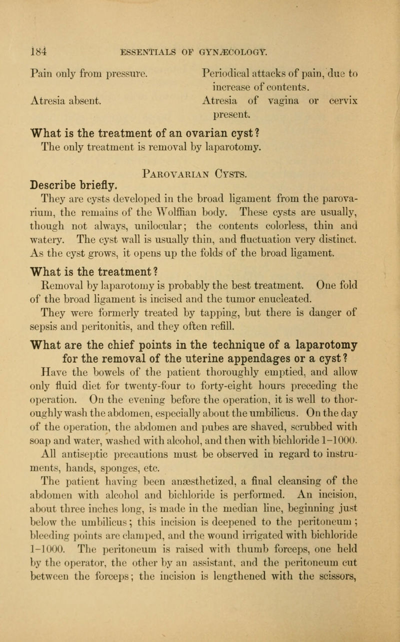 Pain only from pressure. Periodical attacks of pain, due to increase of contents. Atresia absent. Atresia of vagina or cervix present. What is the treatment of an ovarian cyst? The only treatment is removal by laparotomy. Parovarian Cysts. Describe briefly. They are cysts developed in the broad ligament from the parova- rium, the remains of the Wolffian body. These cysts are usually, though not always, unilocular; the contents colorless, thin and watery. The cyst wall is usually thin, and fluctuation very distinct. As the cyst grows, it opens up the folds of the broad ligament. What is the treatment ? Removal by laparotomy is probably the best treatment. One fold of the broad ligament is incised and the tumor enucleated. They were formerly treated by tapping, but there is danger of sepsis and peritonitis, and they often refill. What are the chief points in the technique of a laparotomy for the removal of the uterine appendages or a cyst ? Have the bowels of the patient thoroughly emptied, and allow only fluid diet for twenty-four to forty-eight hours preceding the operation. On the evening before the operation, it is well to thor- oughly wash the abdomen, especially about the umbilicus. On the day of the operation, the abdomen and pubes are shaved, scrubbed with soap and water, washed with alcohol, and then with bichloride 1-1000. All antiseptic precautions must be observed in regard to instru- ments, hands, sponges, etc. The patient having been anaesthetized, a final cleansing of the abdomen with alcohol and bichloride is performed. An incision, about three inches long, is made in the median line, beginning just below the umbilicus; this incision is deepened to the peritoneum; bleeding points arc clamped, and the wound irrigated with bichloride 1-1000. The peritoneum is raised with thumb forceps, one held by the operator, the other by an assistant, and the peritoneum cut between the forceps; the incision is lengthened with the scissors,