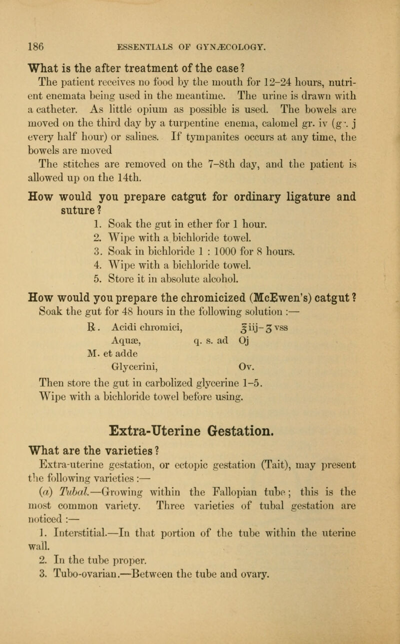 What is the after treatment of the case? The patient receives no food by the mouth for 12-24 hours, nutri- ent enemata being used in the meantime. The urine is drawn with a catheter. As little opium as possible is used. The bowels are moved on the third day by a turpentine enema, calomel gr. iv (g -. j eveiy half hour) or salines. If tympanites occurs at any time, the bowels are moved The stitches are removed on the 7-8th day, and the patient is allowed up on the 14th. How would you prepare catgut for ordinary ligature and suture ? 1. Soak the gut in ether for 1 hour. 2. Wipe with a bichloride towel. 3. Soak in bichloride 1 : 1000 for 8 hours. 4. Wipe with a bichloride towel. 5. Store it in absolute alcohol. How would you prepare the chromicized (McEwen's) catgut ? Soak the gut for 48 hours in the following solution :— B. Acidi chromici, J iij- 3 vss Aquae, q. s. ad Oj M. et adde Glycerini, Ov. Then store the gut in carbolized glycerine 1-5. Wipe with a bichloride towel before using. Extra-Uterine Gestation. What are the varieties ? Extra-uterine gestation, or ectopic gestation (Tait), may present the following varieties :— (a) Tubal.—Growing within the Fallopian tube; this is the most common variety. Three varieties of tubal gestation are noticed :— 1. Interstitial.—In that portion of the tube within the uterine wall. 2. In the tube proper. 3. Tubo-ovarian.—Between the tube and ovary.