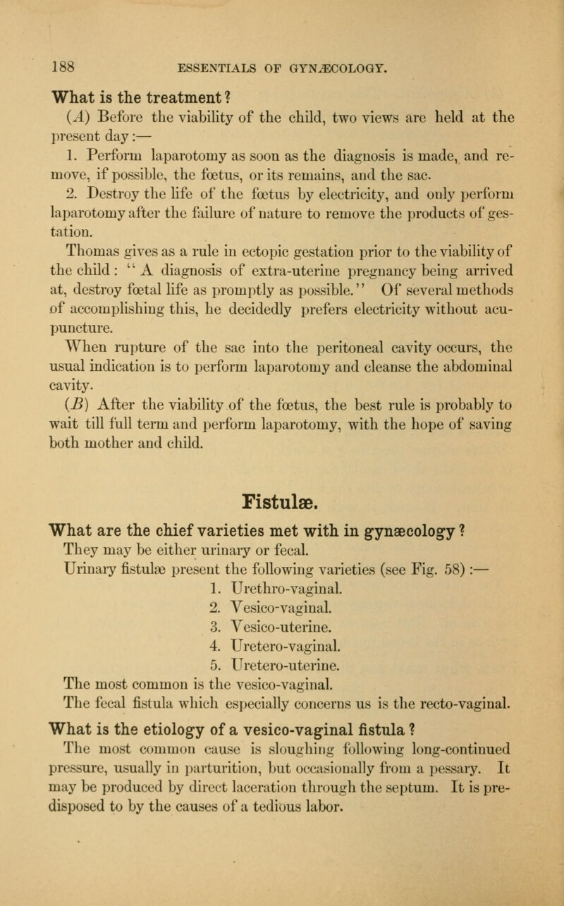 What is the treatment ? (A) Before the viability of the child, two views are held at the present day:— 1. Perforin laparotomy as soon as the diagnosis is made, and re- move, if possible, the foetus, or its remains, and the sac. 2. Destroy the life of the foetus by electricity, and only perform laparotomy after the failure of nature to remove the products of ges- tation. Thomas gives as a rule in ectopic gestation prior to the viability of the child : A diagnosis of extra-uterine pregnancy being arrived at, destroy foetal life as promptly as possible. Of several methods of accomplishing this, he decidedly prefers electricity without acu- puncture. When rupture of the sac into the peritoneal cavity occurs, the usual indication is to perform laparotomy and cleanse the abdominal cavity. (B) After the viability of the foetus, the best rule is probably to wait till full term and perform laparotomy, with the hope of saving both mother and child. Fistulse. What are the chief varieties met with in gynaecology ? They may be either urinary or fecal. Urinary fistulae present the following varieties (see Fig. 58):— 1. Urethro-vaginal. 2. Vesico-vaginal. 3. Vesico-uterine. 4. Uretero-vaginal. 5. Uretero-uterine. The most common is the vesico-vaginal. The fecal fistula which especially concerns us is the recto-vaginal. What is the etiology of a vesico-vaginal fistula ? The most common cause is sloughing following long-continued pressure, usually in parturition, but occasionally from a pessary. It may be produced by direct laceration through the septum. It is pre- disposed to by the causes of a tedious labor.