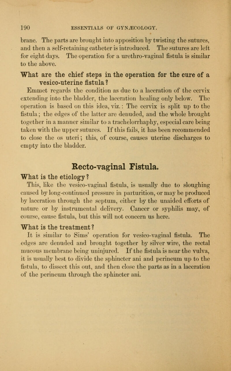 brane. The parts are brought into apposition by twisting the sutures, and then a self-retaining catheter is introduced. The sutures are left for eight days. The operation for a urethro-vaginal fistula is similar to the above. What are the chief steps in the operation for the cure of a vesico-uterine fistula ? Emmet regards the condition as due to a laceration of the cervix extending into the bladder, the laceration healing only below. The operation is based on this idea, viz.: The cervix is split up to the fistula ; the edges of the latter are denuded, and the whole brought together in a manner similar to a trachelorrhaphy, especial care being- taken with the upper sutures. If this fails, it has been recommended to close the os uteri; this, of course, causes uterine discharges to empty into the bladder. Recto-vaginal Fistula. What is the etiology ? This, like the vesico-vaginal fistula, is usually due to sloughing caused by long-continued pressure in parturition, or may be produced by laceration through the septum, either by the unaided efforts of nature or by instrumental delivery. Cancer or syphilis may, of course, cause fistula, but this will not concern us here. What is the treatment ? It is similar to Sims' operation for vesico-vaginal fistula, The edges are denuded and brought together by silver wire, the rectal mucous membrane being uninjured. If the fistula is near the vulva, it is usually best to divide the sphincter ani and perineum up to the fistula, to dissect this out, and then close the parts as in a laceration of the perineum through the sphincter ani.