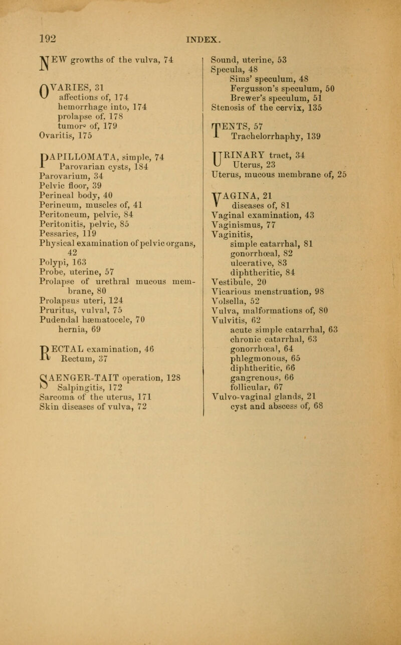 YTEW growths of the vulva, 74 OVARIES, 31 affections of, 174 hemorrhage into, 174 prolapse of. 178 tumor0 of, 179 Ovaritis, 175 PAPILLOMATA, simple, 74 Parovarian cysts, 184 Parovarium, 34 Pelvic floor, 39 Perineal body, 40 Perineum, muscles of, 41 Peritoneum, pelvic, 84 Peritonitis, pelvic, 85 Pessaries, 119 Physical examination of pelvic organs, 42 Polypi, 163 Probe, uterine, 57 Prolapse of urethral mucous mem- brane, 80 Prolapsus uteri, 124 Pruritus, vulval, 75 Pudendal hasmatocele, 70 hernia, 69 RECTAL examination, 46 Rectum, 37 SAENGER-TAIT operation, 128 Salpingitis, 172 Sarcoma of the uterus, 171 Skin diseases of vulva, 72 Sound, uterine, 53 Specula, 48 Sims' speculum, 48 Fergusson's speculum, 50 Brewer's speculum, 51 Stenosis of the cervix, 135 HPENTS, 57 J- Trachelorrhaphy, 139 URINARY tract, 34 Uterus, 23 Uterus, mucous membrane of, 25 yAGINA, 21 » diseases of, 81 Vaginal examination, 43 Vaginismus, 77 Vaginitis, simple catarrhal, 81 gonorrhceal, 82 ulcerative, 83 diphtheritic, 84 Vestibule, 20 Vicarious menstruation, 98 Volsella, 52 Vulva, malformations of, 80 Vulvitis, 62 acute simple catarrhal, 63 chronic catarrhal, 63 gonorrhoea], 64 phlegmonous, 65 diphtheritic, 66 gangrenous, 66 follicular, 67 Vulvo-vaginal glands, 21 cyst and abscess of, 68