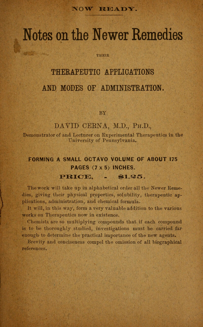 1VOVT READY, Notes on the Newer Remedies THEIR THERAPEUTIC APPLICATIONS AND MODES OF ADMINISTRATION, BY DAVID CEENA, M.D., Ph.D., Demonstrator of and Lecturer on Experimental Therapeutics in the University of Pennsylvania. FORMING A SMALL OCTAVO VOLUME OF ABOUT 175 PAGES (7 x 5) INCHES. PRICE, - $1.&^. The work will take up in alphabetical order all the Newer Reme- dies, giving their physical properties, solubility, therapeutic ap- plications, administration, and chemical formula. It will, in this way, form a very valuable addition to the various works on Therapeutics now in existence. Chemists, are so multiplying compounds that if each compound is to be thoroughly studied, investigations must be carried far enough to determine the practical importance of the new agents. Brevity and conciseness compel the omission of all biographical references.