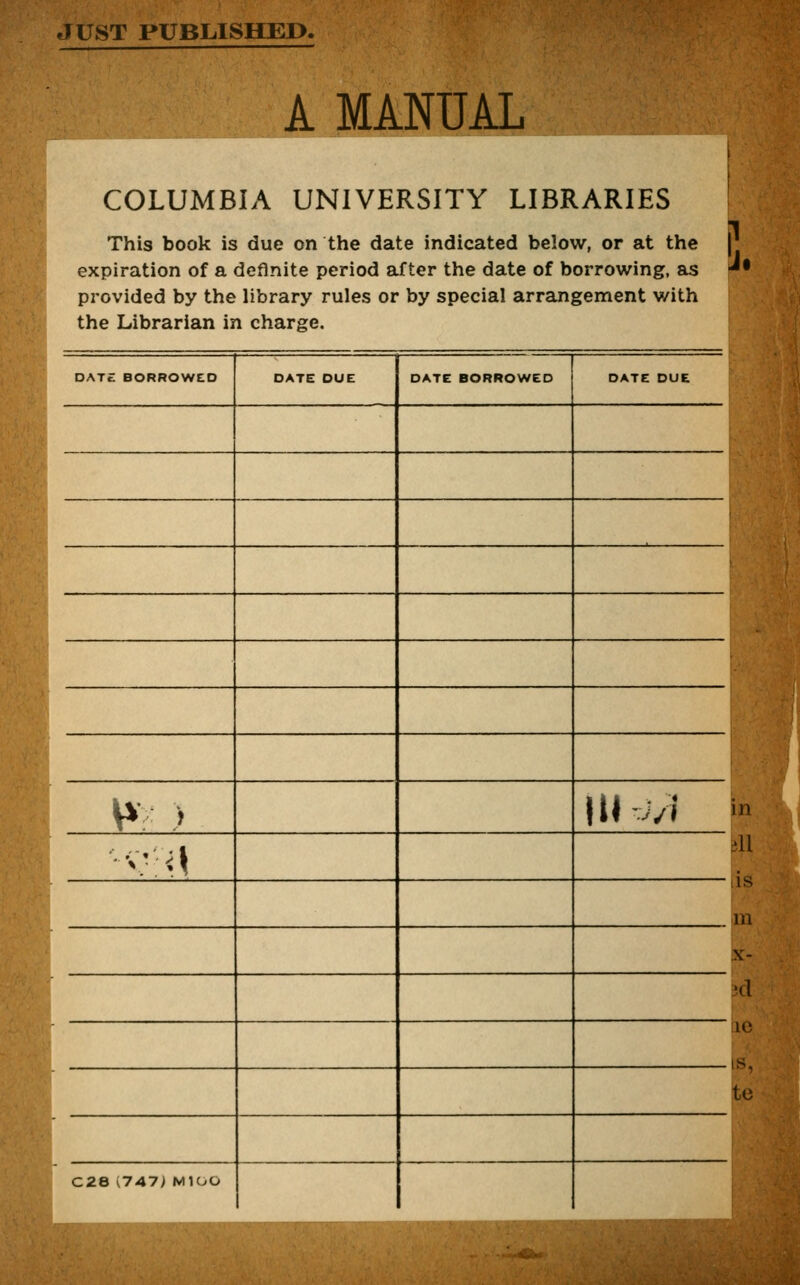 JUST PUBLISHED. A MANUAL COLUMBIA UNIVERSITY LIBRARIES This book is due on the date indicated below, or at the expiration of a definite period after the date of borrowing, as * provided by the library rules or by special arrangement with the Librarian in charge. DATE BORROWED DATE DUE DATE BORROWED DATE DUE w > HI v» [ •'••>•;■<} ( C28 i747> MIOO P.