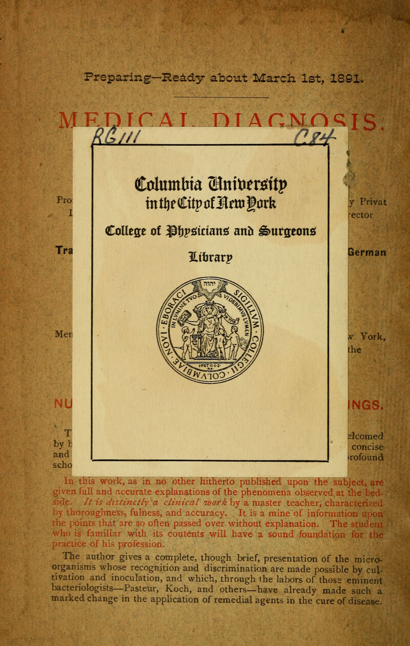 Preparing—He^dy about March 1st, 1891. Pro I Tra Mer III OM^ Columbia ^nitoer^itp mtljedtitpofl^fttigork College of $l)pfi(iciang anJi ^urseon£f Hiljrarp !y Privat rector German ,v York, the NGS. elcomed concise irofound T by t and scho In^his^orR, as la no- otKer hitherto published upon the subject, ar given full and accurate explanations of the phenomena observed.at the be: side. // is dtstinct/y a clinical work by a master teacher, characterize by thoroughness, fulness, and accuracy. It is a mine of information upo the points that are so often passed over without explanation. The studen who is familiar with its contents will have a sound foundation ft)r tin practice of his profession. The author gives a complete, though brief, presentation of the micro organisms whose recognition and discrimination are made possible by cul- tivation and inoculation, and which, through the labors of those eminent bacteriologists—Pasteur, Koch, and others—have already made such a marked change in the application of remedial agents in the cure of disease.