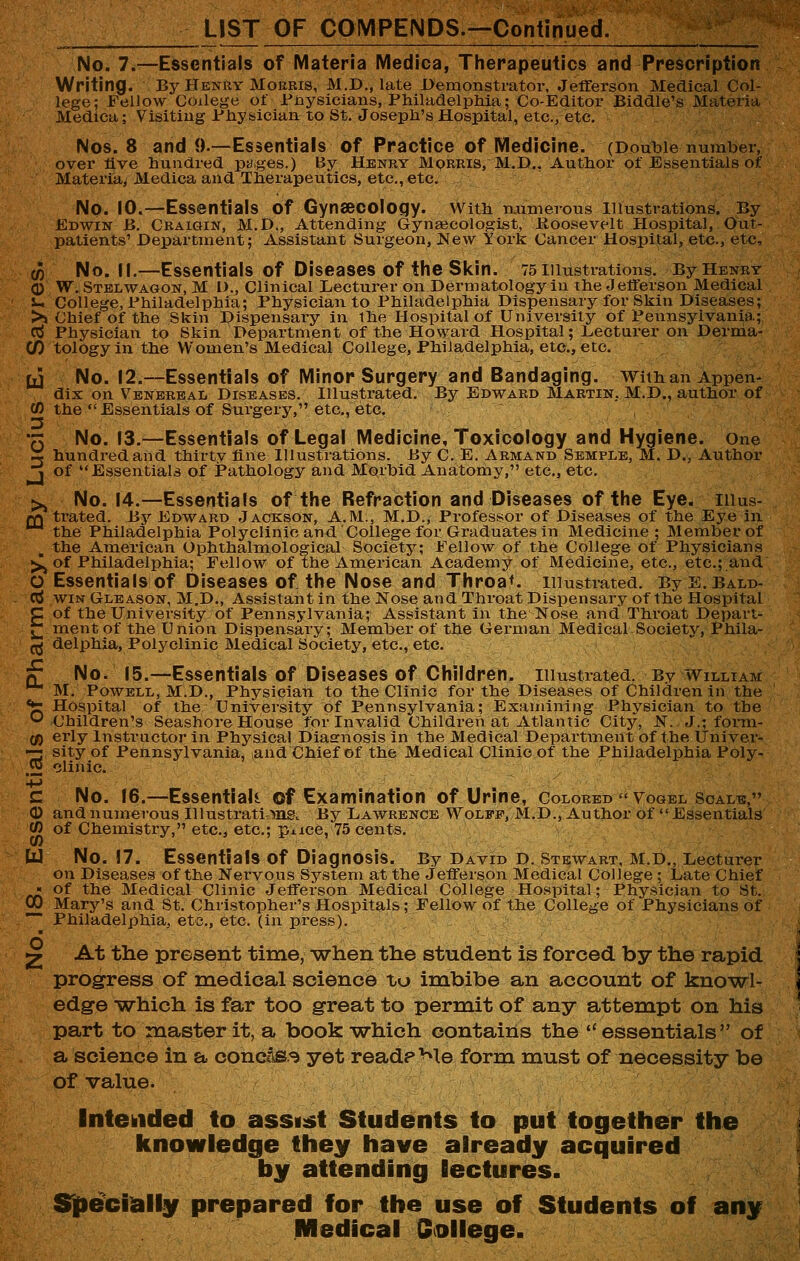 LIST OF COMPENDS.—Continued. No. 7.—Essentials of Materia Medica, Therapeutics and Prescription Writing. By Henry Morbis, M.D., late Demonstrator, Jefferson Medical Col- lege; Fellow College of Pnysiclans, Philadelphia; Co-Editor Eiddle's Materia Medica; Visiting Physician to St. Joseph's Hospital, etc., etc, Nos. 8 and 0.—Essentials of Practice of IVIedicine. (Double number, over five hundred pages.) By Henry Morris, M,D.. Author of Essentials of Materia^ Medica and Therapeutics, etc., etc. No. 10.—Essentials of Gynaecology, with numerous illustrations. By Edwin B. Craigin, M.D., Attending Gyngecologist, Boosevelt Hospital, Out- patients' Department; Assistant Surgeon, New York Cancer Hospital, etc., etc, (0 No. If,—Essentials of Diseases of the Skin. 75 illustrations. By Henry 0 W. Stelwagon, M I)., Clinical Lecturer on Dermatology in the Jefferson Medical i- College, Philadelphia; Physician to Philadelphia Dispensary for Skin Disea,ses; >j Chief of the Skin Dispensary in the Hospital of University of Pexmsylvania; cj Physician to Skin Department of the Howard Hospital; Lecturer on Derma- CO tology in the Women's Medical College, Philadelphia, etc, etc, [J No. 12.—Essentials of Minor Surgery and Bandaging. Withan Appen- dix on Venereal Diseases. Illustrated. By Edward Martin, M.D., author of CO the Essentials of Surgery, etc., etc. Q No. 13.—Essentials of Legal Medicine, Toxicology and Hygiene, one ~ hundred and thirty fine Illustrations. By C. E. Armand Semple, M. D., Author j of Essentials of Pathology and Morbid Anatomy, etc, etc, >^ No. 14.—Essentials of the Refraction and Diseases of the Eye. liius- £Q trated. By Edward Jackson, A.M., M.D., Professor of Diseases of the Eye in the Philadelphia Polyclinic and College for Graduates in Medicine; Member of the American Ophthalmological Society; Fellow of the College of Physicians K^ of Philadelphia; Fellow of the American Academy of Medicine, etc., etc.; and O Essentials of Diseases of the Nose and Throat, illustrated. ByE.BALD- d WIN Gleason, M.D,, Assistant in the Nose and Throat Dispensary of the Hospital C of the University of Pennsylvania; Assistant in the Nose and Throat Depart- ^ ment of the Union Dispensary; Member of the German Medical Society, Phila- ^ delphia. Polyclinic Medical Society, etc., etc. f No. 15.—Essentials of Diseases of Children, illustrated. By William M. Powell, M.D., Physician to the Clinic for the Diseases of Children in the *fr Hospital of the University of Pennsylvania; Examining Physician to the ^Children's Seashore House for Invalid Childi-en at Atlantic City, N. J.; form- (/) erly Instructor in Physical Diasrnosis in the Medical Department of the Univer- —r sity of Pennsylvania, and Chief of the Medical Clinic of the Philadelphia Poly- ,5 clinic C No. 16.—Essential! of Examination of Urine, Colored •'Vogel Scale, © and numerous Illustrati'ing. J3y Lawrence Wolff, M.D., Author of  Essentials CO of Chemistry, etc., etc.; pxice,'75 cents. UJ No. 17. Essentials of Diagnosis. By David D. Stewart, M.D., Lecturer on Diseases of the Nervous System at the Jefferson Medical College ; Late Chief « of the Medical Clinic Jefferson Medical College Hospital; Physician to St. 00 Mary's and St. Christopher's Hospitals; Fellow of the College of Physicians of Philadelphia, etc, etc. (in press). 2 At the present time, ■when the student is forced by the rapid progress of medical science to imbibe an account of knowl- edge -which is far too great to permit of any attempt on his part to master it, a book which contains the ''essentials of a science in a concas^ yet readp Me form must of necessity be of value. Intehided to assist Students to put together the knowledge they have already acquired by attending lectures. STpecially prepared for the use off Students off any Medical Qollege.