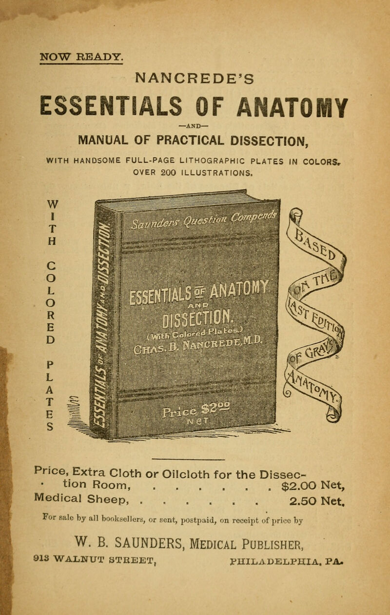 NANCREDE'S ESSENTIALS OF ANATOMY —AND— MANUAL OF PRACTICAL DISSECTION, WITH HANDSOME FULL-PAGE LITHOGRAPHIC PLATES IN COLORSr OVER 200 ILLUSTRATIONS. Price, Extra Cloth or Oilcloth for the Dissec- tion Room, $2.00 Net, Medical Sheep, 2.50 Net, For sale by all booksellers, or sent, postpaid, on receipt of price by W. B. SAUNDERS, MEDICAL PUBLISHER, 013 WALNUT STREET. PUILADEIiPHlA, PA*