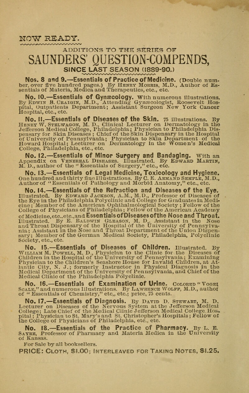 ADDITIONS TO THK SKRIES OF SAUNDERS' QUESTION-COMPENDS, Nos. 8 and 9.—Essentials of Practice of Medicine. (Double num. ber, over five hundred pages.) By Henry Morris, M.D., Author of Es- sentials of Materia, Medica and Therapeutics, etc., etc. No. 10.—Essentials of GynaecoBogy. with numerous illustrations. By Edwin B. Craigin, M.D., Attending Gynaecologist, Roosevelt Hos- pital, Outpatients Department; Assistant Surgeon New York Cancer Hospital, etc., etc. No. il.—Essentials of Diseases of the Skin. 75 illustrations. By Henry W. Stelwagon, M. D., Clinical Lecturer on Dermatology in the Jefferson Medical College, Philadelphia; Physician to Philadelphia Dis- pensary for Skin Diseases ; Chief of the Skin Dispensary in the Hospital of University of Pennsylvania; Physician to Skin Department of the Howard Hospital; Lecturer on Dermatology in the VVome n's Medical College, Philadelphia, etc., etc. No. 12.—Essentials of Minor Surgery and Bandaging, with an Appendix on Venereal Diseases. Illustrated. By Edward Martin, M. D., author of the  Essentials of Surgery, etc., etc. No. 13.—Essentials of Legal Medicine, Toxicology and Hygiene. One hundred and thirty fine Illustrations. By C. E. Armand Semple, M.D., Author of Essentials of Pathology and Morbid Anatomy, etc., etc. No. 14.—Essentials of the Refraction and Diseases of the Eye. Illustrated. By Edward Jackson, A.M., M.D., Professor of Diseases of the Eye in the Philadelphia Polyclinic and College for Graduates in Medi- cine ; MemTjer of the American Ophthalmological Society ; Fellow of the College of Physicians of Philadelphia; Fellow of the American Academy ofMedicine,etc,.etc.,andEssentia!sofDiseasesofthe Nose and Throat. Illustrated. By E. Baldwin Gleason, M, D., A-ssistant in the Nose and Throat Dispensary of the Hospital of the University of Pennsylva- nia ; Assistaiit in the Nose and Throat Department of the Union Dispen- sary; Member of the German Medical Society, Philadelphia, Polyclinic Society, etc., etc. No. 15.—Essentials of Diseases of Children, illustrated. By William M. Powell, M. D., Physician to the Clinic for the Diseases of Children in the Hospital of the University of Pennsylvania; Examining Physician to the Children's Seashore House for Invalid Children, at At- lantic City, N. J.; formerly Instructor in Physical Diagnosis in the Medical Department of the University of Pennsylvania, and Chief of the Medical Clinic of the Philadelphia Polyclinic. No. 16.—Essentials of Examination of Urine, colored  Vogei Scale, and numerous Illustrations. By Lawrence Wolff, M.D., authoi! of  Essentials of Chemistry, etc,, etc.; price, 75 cents. No. 17.—Essentials of Diagnosis. By David d. Stewart, m. d. Lecturer on Diseases of the Nervous System at the Jefferson Medical College; Late Chief of the Medical Clinic Jefferson Medical College Hosu pital; Physician to St. Mary's and St. Christopher's Hospitals ; Fellow of the College of Physicians of Philadelphia, etc., etc. No. 18.—Essentials of the Practice of Pharmacy. By l. e, Sayre, Professor of Pharmacy and Materia Medica in the University of Kansas. For Sale by all booksellers. PRICE: Cloth, Sl.OO; Interleaved for Taking Notes, Si.25,