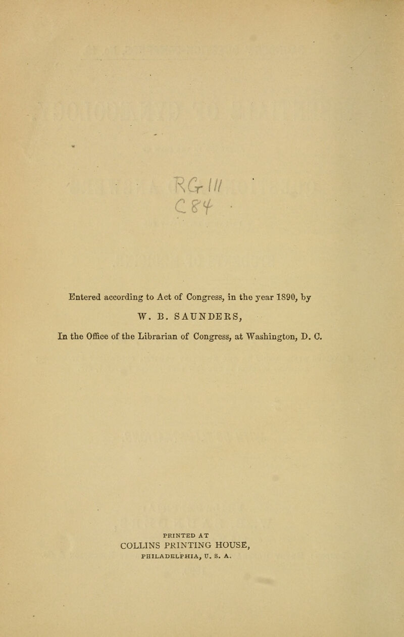 KG-/// erf Entered according to Act of Congress, in the year 1890, by W. B. SAUNDERS, In the Office of the Librarian of Congress, at Washington, D. C. PRINTED AT COLLINS PRINTING HOUSE, PHILADELPHIA, V. S. A.