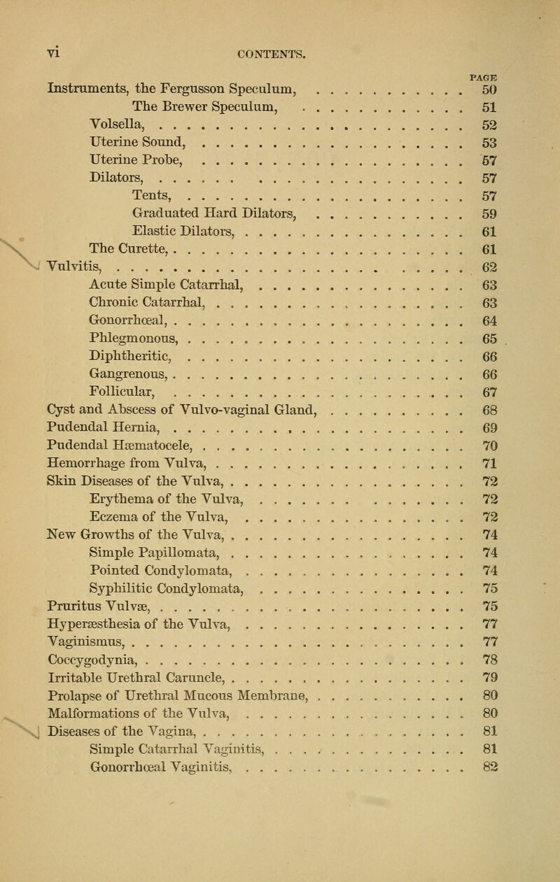 PAGE Instruments, the Fergusson Speculum, 50 The Brewer Speculum, . 51 Volsella, 52 Uterine Sound, 53 Uterine Probe, 57 Dilators, 57 Tents, 57 Graduated Hard Dilators, 59 Elastic Dilators, 61 The Curette, 61 . Yulvitis, ,62 Acute Simple Catarrhal, 63 Chronic Catarrhal, 63 Gonorrhceal, 64 Phlegmonous, 65 Diphtheritic, 66 Gangrenous, 66 Follicular, 67 Cyst and Abscess of Vulvo-vaginal Gland, 68 Pudendal Hernia, 69 Pudendal Hsematocele, 70 Hemorrhage from Vulva, 71 Skin Diseases of the Vulva, 72 Erythema of the Vulva, 72 Eczema of the Vulva, 72 New Growths of the Vulva, 74 Simple Papillomata, 74 Pointed Condylomata, 74 Syphilitic Condylomata, 75 Pruritus Vulvae, 75 Hypersesthesia of the Vulva, 77 Vaginismus, 77 Coccygodynia, 78 Irritable Urethral Caruncle, 79 Prolapse of Urethral Mucous Membrane, 80 Malformations of the Vulva, 80 ^ Diseases of the Vagina, 81 Simple Catarrhal Vaginitis, 81 Gonorrhoea! Vaginitis 82