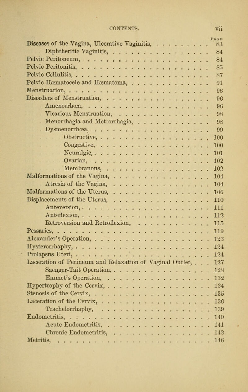 PAGE Diseases of the Vagina, Ulcerative Vaginitis, 83 Diphtheritic Vaginitis, 84 Pelvic Peritoneum, 8-1 Pelvic Peritonitis, 85 Pelvic Cellulitis, 87 Pelvic Hsematocele and Hsematoma', 91 Menstruation, 96 Disorders of Menstruation, 96 Amenorrhoea, 96 Vicarious Menstruation, 98 Menorrhagia and Metrorrhagia, 98 Dysmenorrhoea, . 99 Obstructive, , 100 Congestive, 100 Neuralgic, 101 Ovarian, 102 Membranous, 102 Malformations of the Vagina, 104 Atresia of the Vagina, 104 Malformations of the Uterus, 106 Displacements of the Uterus, 110 Anteversion, Ill Anteflexion, 112 Eetroversion and Eetroflexion, . 115 Pessaries, 119 Alexander's Operation, . 123 Hysterorrhaphy, 124 Prolapsus Uteri, ' 124 Laceration of Perineum and Eelaxation of Vaginal Outlet, , . . 127 Saenger-Tait Operation, 128 Emmet's Operation, 132 Hypertrophy of the Cervix, 134 Stenosis of the Cervix, 135 Laceration of the Cervix, 136 Trachelorrhaphy, 139 Endometritis, 140 Acute Endometritis, 141 Chronic Endometritis, 142 Metritis, 146