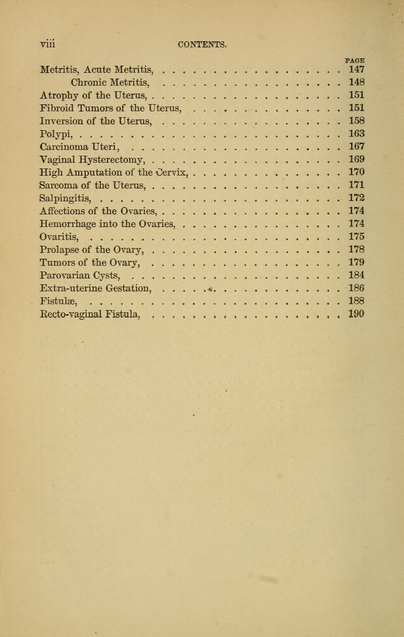 PAGE Metritis, Acute Metritis, 147 Chronic Metritis, 148 Atrophy of the Utems, 151 Fibroid Tumors of the Uterus, 151 Inversion of the Uterus, 158 Polypi, 163 Carcinoma Uteri, 167 Vaginal Hysterectomy, 169 High Amputation of the Cervix, 170 Sarcoma of the Uterus, 171 Salpingitis, 172 Affections of the Ovaries, 174 Hemorrhage into the Ovaries, 174 Ovaritis, 175 Prolapse of the Ovary, 178 Tumors of the Ovary, 179 Parovarian Cysts, 184 Extra-uterine Gestation, -* 186 Fistulse, 188 Kecto-vaginal Fistula, , , , 190