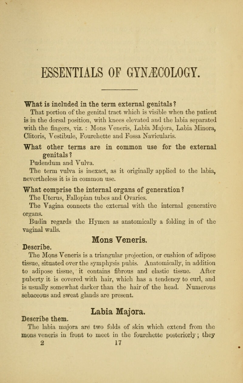 ESSENTIALS OF GYNilCOLOGY. What is included in the term external genitals ? That portion of the genital tract which is visible when the patient is in the dorsal position, with knees elevated and the labia separated with the fingers, viz. : Mons Veneris, Labia Majora, Labia Minora, Clitoris, Vestibule, Fourchette and Fossa Navicularis. What other terms are in common use for the external genitals ? Pudendum and Vulva. The term vulva is inexact, as it originally applied to the labia, nevertheless it is in common use. What comprise the internal organs of generation ? The Uterus, FaUopian tubes and Ovaries. The Vagina connects the external with the internal generative organs. Budin regards the Hymen as anatomically a folding in of the vaginal walls. Mons Veneris. Describe. The Mons Veneris is a triangular projection, or cushion of adipose tissue, situated over the symphysis pubis. Anatomically, in addition to adipose tissue, it contains fibrous and elastic tissue. After puberty it is covered with hair, which has a tendency to curl, and is usually somewhat darker than the hair of the head. Numerous sebaceous and sweat glands are present. Labia Majora. Describe them. The labia majora are two folds of skin which extend from the mons veneris in front to meet in the fourchette posterioriy j they