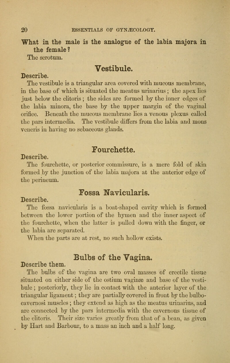 What in the male is the analogue of the labia major a in the female? The scrotum. Vestibule. Describe. The vestibule is a triangular area covered with mucous membrane, in the base of which is situated the meatus urinarius ; the apex lies just below the chtoris ; the sides are formed by the inner edges of the labia minora, the base by the upper margin of the vaginal oiifice. Beneath the mucous membrane hes a venous plexus called the pars intermedia. The vestibule differs from the labia and mons veneris in having no sebaceous glands. Fourchette. Describe. The fourchette, or posterior commissure, is a mere fold of skin formed by the junction of the labia majora at the anterior edge of the i^erineum. Fossa Navicularis. Describe. The fossa navicularis is a boat-shaped cavity which is formed between the lower portion of the hymen and the inner aspect of the fourchette, when the latter is pulled down with the finger, or the labia are separated. When the parts are at rest, no such hollow exists. Bulbs of the Vagina. Describe them. The bulbs of the vagina are two oval masses of erectile tissue situated on either side of the ostium vaginae and base of the vesti- bule ; posteriorly, they lie in contact with the anterior layer of the triangular ligament; they are partially covered in front by the bulbo- cavemosi muscles; they extend as high as the meatus urinarius, and are connected by the pars intermedia with the cavernous tissue of the clitoris. Their size varies greatly from that of a bean, as given by Hart and Barbour, to a mass an inch and a half long.