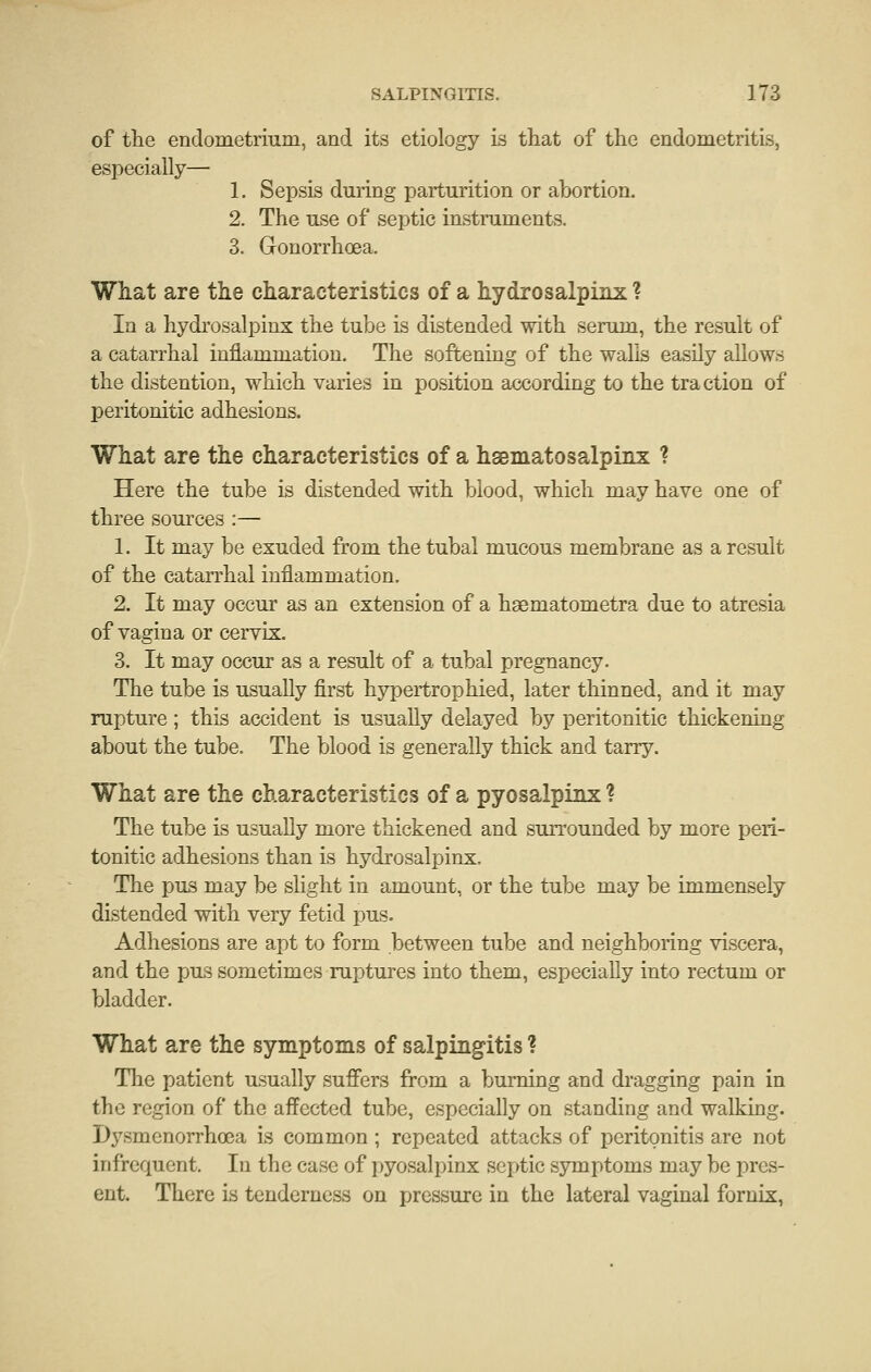 of the endometrium, and its etiology is that of the endometritis, especially—■ 1. Sepsis during parturition or abortion. 2. The use of septic instruments. 3. Gonorrhoea. What are the characteristics of a hydrosalpinx ? In a hydrosalpinx the tube is distended with serum, the result of a catarrhal inflammation. The softening of the walls easily allows the distention, which varies in position according to the traction of peritonitic adhesions. What are the characteristics of a hsematosalpinx ? Here the tube is distended with blood, which may have one of three sources :— 1. It may be exuded from the tubal mucous membrane as a result of the catarrhal inflammation. 2. It may occur as an extension of a hsematometra due to atresia of vagina or cervix. 3. It may occur as a result of a tubal pregnancy. The tube is usually first hypertrophied, later thinned, and it may rupture ; this accident is usually delayed by peritonitic thickening about the tube. The blood is generally thick and tarry. What are the characteristics of a pyosalpinx ? The tube is usually more thickened and surrounded by more peri- tonitic adhesions than is hydrosalpinx. The pus may be slight in amount, or the tube may be immensely distended with very fetid pus. Adhesions are apt to form between tube and neighboring viscera, and the pus sometimes ruptures into them, especially into rectum or bladder. What are the symptoms of salpingitis ? The patient usually sufiers from a burning and dragging pain in the region of the affected tube, especially on standing and walking. D3^smenorrhoea is common ; repeated attacks of peritonitis are not infrequent. In the case of pyosalpinx septic symptoms may be pres- ent. There is tenderness on pressure in the lateral vaginal fornix,