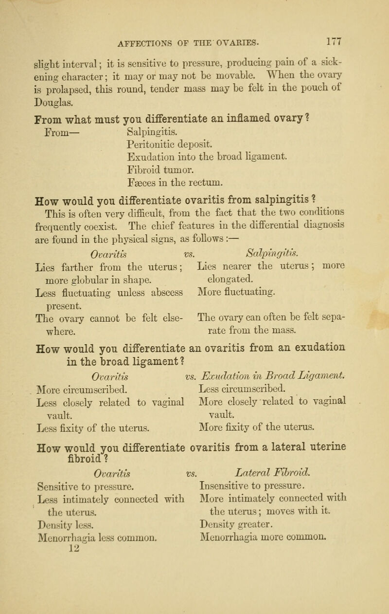 slight interval; it is sensitive to pressure, producing pain of a sick- ening character; it may or may not be movable. When the ovary is prolapsed, this round, tender mass may be felt in the pouch of Douglas. From what must you differentiate an inflamed ovary ? From— Salpingitis. Peritonitic deposit. Exudation into the broad ligament. Fibroid tumor. Faeces in the rectum. How would you differentiate ovaritis from salpingitis ? This is often very difficult, from the fact that the two conditions frequently coexist. The chief features in the differential diagnosis are found in the physical signs, as follows :— Ovaritis vs. Salpingitis. Lies farther from the uterus; Lies nearer the utems; more more globular in shape. elongated. Less fluctuating unless abscess More fluctuatmg. present. The ovary cannot be felt else- The ovaiy can often be felt sepa- where. rate from the mass. How would you differentiate an ovaritis from an exudation in the broad ligament ? Ovaritis vs. Exudation in Broad Ligament. More circumscribed. Less circumscribed. Less closely related to vagmal More closely related to vaginal vault. vault. Less fixity of the uterus. More fixity of the uterus. How would you differentiate ovaritis from a lateral uterine fibroid ? Ovaritis vs. Lateral Fibroid. Sensitive to pressure. Insensitive to pressure. Less intimately connected with More intimately connected with the uterus. the uterus; moves with it. Density less. Density greater. Menorrhagia less common. Menorrhagia more common. 12