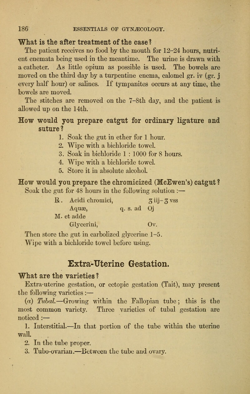 What is the after treatment of the case ? The patient receives no food by the mouth for 12-24 hours, nutri- ent enemata being used in the meantime. The urine is drawn with a catheter. As httle opium as possible is used. The bowels are moved on the third day by a turpentine enema, calomel gr. iv (gr. j every half hour) or salines. If tympanites occurs at any time, the bowels are moved. The stitches are removed on the 7-8th day, and the patient is allowed up on the 14th. How would you prepare catgut for ordinary ligature and suture ? 1. Soak the gut in ether for 1 hour. 2. Wipe with a bichloride towel. 3. Soak in bichloride 1 : 1000 for 8 hours. 4. Wipe with a bichloride towel. 5. Store it in absolute alcohol. How would you prepare the chromicized (McEwen's) catgut ? Soak the gut for 48 hours in the following solution :— R. Acidi chromici, ^iij-^vss Aquae, q. s. ad Oj M. et adde Glycerini, Ov. Then store the gut in carbolizcd glycerine 1-5. Wipe with a bichloride towel before using. Extra-Uterine Gestation. What are the varieties ? Extra-uterine gestation, or ectopic gestation (Tait), may present the following varieties :— {a) Tubal.—Grrowing within the Fallopian tube; this is the most common variety. Three varieties of tubal gestation are noticed:— 1. Interstitial.—In that portion of the tube within the uterine wall. 2. In the tube proper. 3. Tubo-ovarian.—Between the tube and ovary.