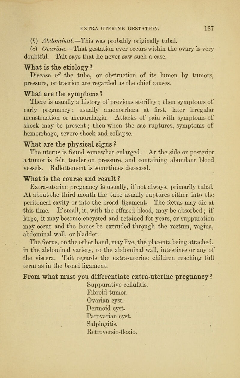 (}j) Abdominal.—This was probably originally tubal. (c) Ovarian.—That gestation ever occurs within the ovary is very doubtful. Tait says that he never saw such a case. What is the etiology ? Disease of the tube, or obstruction of its lumen by tumors, pressure, or traction are regarded as the chief causes. What are the symptoms ? There is usually a histoiy of previous sterility ; then symptoms of early pregnancy; usually amenorrhcea at first, later irregular menstruation or menorrhagia. Attacks of pain with symptoms of shock may be present; then when the sac ruptures, symptoms of hemorrhage, severe shock and collapse. What are the physical sig-ns ? The uterus is found somewhat enlarged. At the side or posterior a tumor is felt, tender on pressure, and containing abundant blood vessels. Ballottement is sometimes detected. What is the course and result ? Extra-uterine pregnancy is usually, if not always, primarily tubal. At about the third month the tube usually ruptures either into the peritoneal cavity or into the broad hgament. The foetus may die at this time. If small, it, with the effused blood, may be absorbed ; if large, it may become encysted and retained for years, or suppuration may occur and the bones be extruded through the rectum, vagina, abdominal wall, or bladder. The foetus, on the other hand, may live, the placenta being attached, in the abdominal variety, to the abdominal wall, intestines or any of the viscera. Tait regards the extra-uterine children reaching full term as in the broad ligament. From what must you differentiate extra-uterine pregnancy ? Suppurative cellulitis. Fibroid tumor. Ovarian cyst. Dermoid cyst. Parovarian cyst. Salpingitis. Rctroversio -flexio.