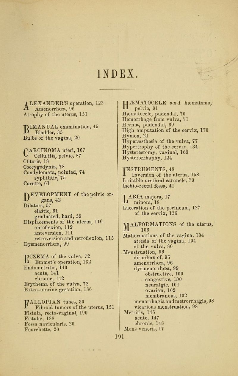 A LEXANDER'S operation, 128 A Amenorrhoea, 90 Atrophy of the uterus, 151 BIMANUAL examination, 45 Bladder, 35 Bulbs of the vagina, 20 pARCINOMA uteri, 167 V Cellulitis, pelvic, 87 Clitoris, 18 Coccygodynia, 78 Condylomata, pointed, 74 syphilitic, 75 Curette, 61 DEVELOPMENT of the pelvic gans, 42 Dilators, 57 elastic, 61 graduated, hard, 59 Displacements of the uterus, 110 anteflexion, 112 anteversion, 111 retroversion and retroflexion, Dysmenorrhoea, 99 ECZEMA of the vulva, 72 Emmet's operation, 132 Endometritis, 140 acute, 141 chronic, 142 Erythema of the vulva, 72 Extra-uterine gestation, 186 FALLOPIAN tubes, SO Fibroid tumors of the uterus. Fistula, recto-vaginal, 190 Fistulse, 188 Fossa navicularis, 20 Fourchette, 20 115 151 HHEMATOCELE and hajmatoma, pelvic, 91 Hasmatocele, pudendal, 70 Hemorrhage from vulva, 71 Hernia, pudendal, 69 High amputation of the cervix, 170 Hymen, 21 Hyperaesthesia of the vulva, 77 Hypertrophy of the cervix, 134 Hysterectomy, vaginal, 169 Hysterorrhaphy, 124 INSTRUMENTS, 48 A Inversion of the uterus, 158 Irritable urethral caruncle, 79 Ischio-rectal fossa, 41 LABIA majora, 17 minora, 18 Laceration of the perineum, 127 of the cervix, 136 MALFORMATIONS of the uterus, 106 Malformations of the vagina, 104 atresia of the vagina, 104 of the vulva, 80 Menstruation, 96 disoi'ders of, 96 amenorrhoea, 96 dysmenorrhoea, 99 obstructive, 100 congestive, 1£)0 neuralgic, 101 ovarian, 102 membranous, 102 menorrhagia and metrorrhagia, 98 vicarious menstruation, 98 Metritis, 146 acute, 147 chronic, 148 Mons veneris, 17