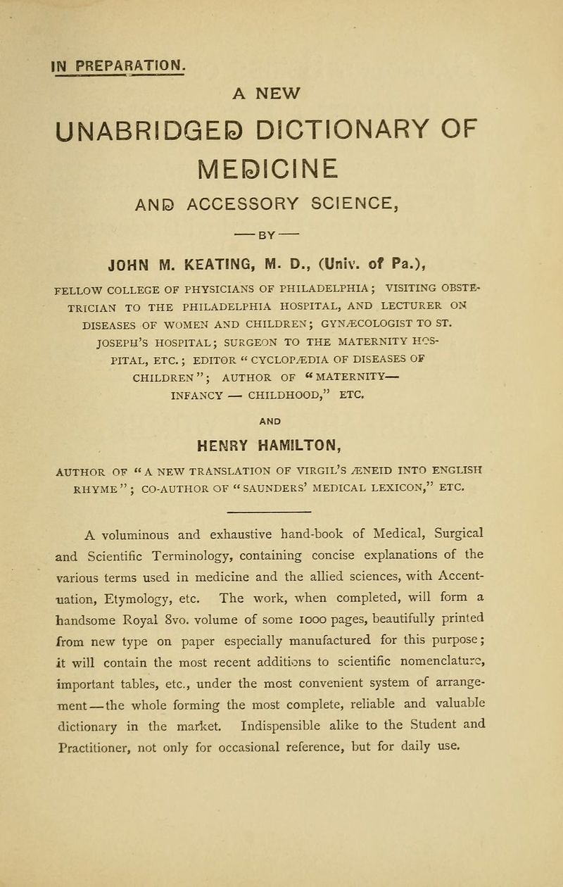 IN PREPARATION. A NEW UNABRIDGED DICTIONARY OF MEDICINE AND ACCESSORY SCIENCE, BY JOHN M. KEATING, M. D., (Univ. of Pa.), FELLOW COLLEGE OF PHYSICIANS OF PHILADELPHIA; VISITING OBSTE- TRICIAN TO THE PHILADELPHIA HOSPITAL, AND LECTURER ON DISEASES OF WOMEN AND CHILDREN; GYNAECOLOGIST TO ST. JOSEPH'S HOSPITAL; SURGEON TO THE MATERNITY HOS- PITAL, ETC.; EDITOR  CYCLOPEDIA OF DISEASES OF CHILDREN; AUTHOR OF MATERNITY— INFANCY — CHILDHOOD, ETC. AND HENRY HAMILTON, AUTHOR OF  A NEW TRANSLATION OF VIRGIL'S 7ENEID INTO ENGLISH RHYME; CO-AUTHOR OF  SAUNDERS' MEDICAL LEXICON, ETC. A voluminous and exhaustive hand-book of Medical, Surgical and Scientific Terminology, containing concise explanations of the various terms used in medicine and the allied sciences, with Accent- uation, Etymology, etc. The work, when completed, will form a handsome Royal 8vo. volume of some looo pages, beautifully printed from new type on paper especially manufactured for this purpose; it will contain the most recent additions to scientific nomenclature, important tables, etc., under the most convenient system of arrange- ■ment — the whole forming the most complete, reliable and valuable dictionary in the market. Indispensible alike to the Student and Practitioner, not only for occasional reference, but for daily use.
