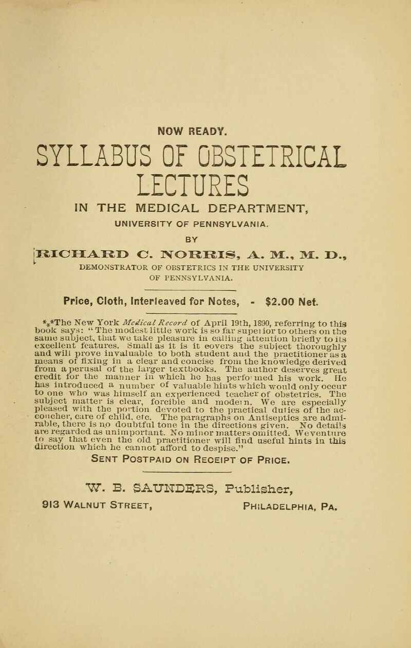 NOW READY. SYLLABUS OF OBSTETRICAL LECTURES IN THE MEDICAL DEPARTMENT, UNIVERSITY OF PENNSYLVANIA. BY DEMONSTRATOR OF OBSTETRICS IN THE UNIVERSITY OF PENNSYLVANIA. Price, Cloth, Interleaved for Notes, - $2.00 Net. *4f*The New York Medical Record of April 19th, 1890, referring to this book says:  The modest little work Is so far superior to others on tho same subject, that we take pleasure in calling attention briefly to its excellent features. Small as it is it covers the subiect thoroughly and will prove invaluable to both student and the -DJ'actitioner asa mieans of fixing in a clegir and concise from the knowledge derived from a perusal of the larger textbooks. The author deserves great credit for the manner in which he has perfomed his work. He has introduced a number of valuable hints which would only occur to one who was himself an experienced teacher of obstetrics. The subject matter is clear, forcible and modem. We are especially pleased with the portion devoted to the practical duties of the uc- concher, care of child, etc. The paragraphs on Antiseptics are admi- rable, there is no doubtful tone in the directions given. No details are regarded as unimportant. No minor matters omitted. We venture to say that even the old practitioner will find useful hints in tliis direction which he cannot afford to despise. Sent Postpaid on Receipt of Price. ■77. B. SAXJKDEJHS, Publisher, 913 Walnut Street, Philadelphia, Pa.