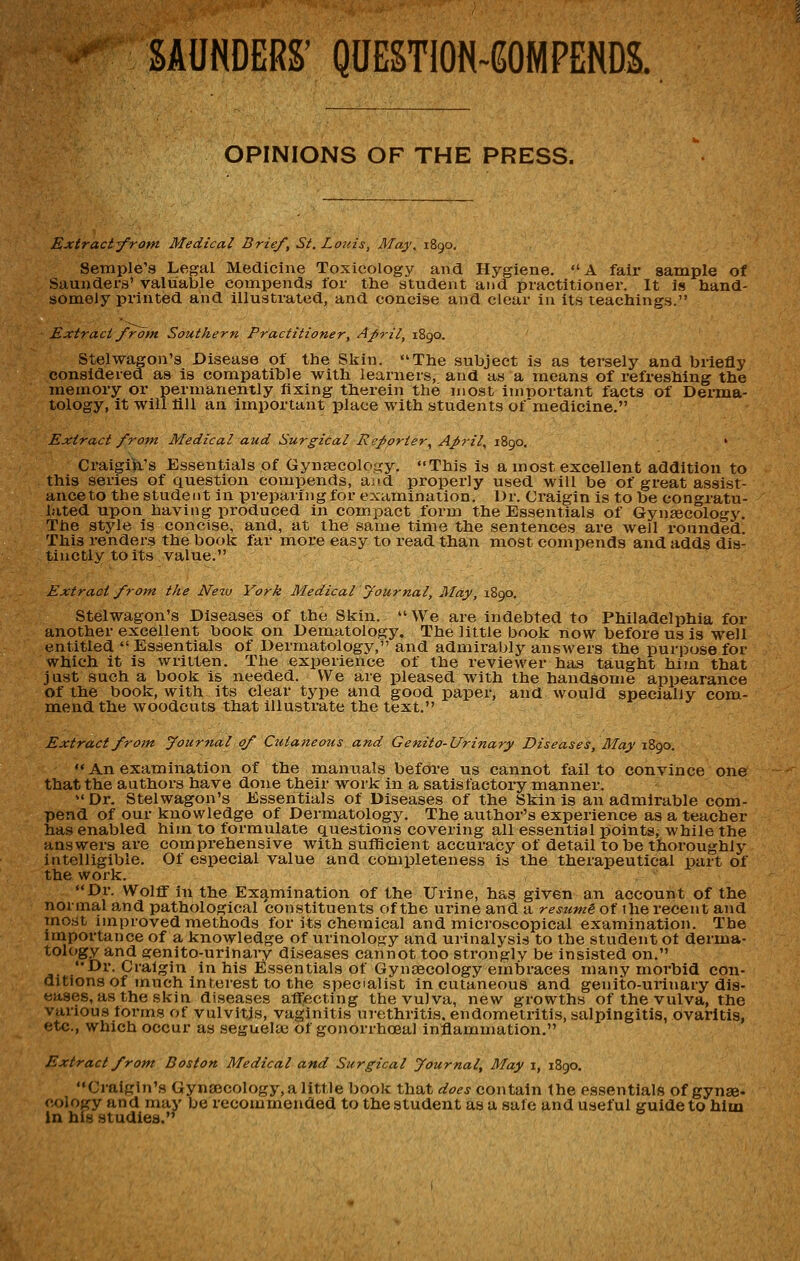 SAUNDERS' QUESTION-GOMPENDS. OPINIONS OF THE PRESS. ExtractifTom Medical Brief, St. Louis, May, 1890, Setnple's Legal Medicine Toxicology and Hygiene. A fair sample of Saunders' valuable compends for the student and practitioner. It is hand- somely printed and illustrated, and concise and clear in its teachings. Extract froin Southern Practitioner, April, 1890. Stelwagon's Disease of the Skin. The subject is as tersely and briefly considered as is compatible with learners, and as a means of refreshing the memory or permanently fixing therein the most in)r)oitant facts of Derma- tology, it will fill an important place with students ofmedicine. Extract from Medical aud Surgical Reporter., Aprils 1890. ' Craigik's Essentials of Gynsecoloi^y. «'This is a most excellent addition to this series of question compends, aiid properly used will be of great assist- ance to the student in preparing for examination. Dr. Craigin is to be congratu- lated upon having produced in compact form the Essentials of Gynaecology, The style is concise, and, at the same time the sentences are well rounded. This renders the book far more easy to read than most compends and adds dis- tinctly to its value. Extract from the Ne%v York Medical yournal, May, 1890. Stelwagon's Diseases of the Skin.  We are indebted to Philadelphia for another excellent book on Dematology. The little book now before us is well entitled Essentials of Dermatology, and admirably answers the purpose for which it is written. The experience of the reviewer has taught him that just such a book is needed. We are pleased with the handsome appearance of the book, with its clear type and good paper, and would specially com- m.end the woodcuts that illustrate the text. Extract from Journal of Cutaneous and Genito-Urinary Diseases, May 1890.  An examination of the manuals before us cannot fail to convince one that the authors have done their work in a satisfactory manner. Dr. Stelwagon's Essentials of Diseases of the Skin Is an admirable com- pend of our knowledge of Dermatology. The author's experience as a teacher ha.s enabled him to formulate questions covering all essential points, while the answers are comprehensive with sufficient accuracy of detail to be thoroughly intelligible. Of especial value and completeness is the therapeutical part of the work. Dr. Wolff in the Exg.mination of the Urine, has given an account of the normal and pathological constituents of the urine and a resumi of ihe recent and most improved methods for its chemical and microscopical examination. The importance of a knowledge of urinology and urinalysis to the student ot derma- tology and genito-urinary diseases cannot too strongly be insisted on. Dr. Craigin in his Essentials of Gynaecology embraces many morbid con- ditions of much Interest to the specialist in cutaneous and genito-urinary dis- Extract from Boston Medical and Surgical Journal, May i, 1890. Craigin's Gyntecology, a little book that does contain the essentials of gynae- cx)logy and may be recommended to the student as a safe and useful guide to him in his studies.'^