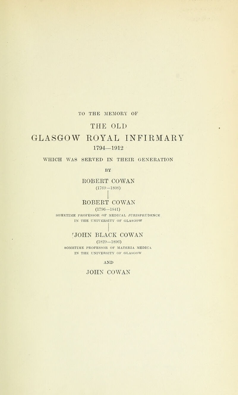 TO THE MEMORY OF THE OLD GLASGOW HOYAL INFIRMARY 1794—1912 WHICH WAS SBEVED IN THEIR GENERATION BY EGBERT COWAN (1769—ISOS) EGBERT COWAN (1796—1841) SOlIETIilE PROFESSOR OF MEDICAL JURISPRUDENCE IN THE UNIVERSITY OF GLASGOW ■JOHN BLACK COWAN (1S29—189C) SOMETIME PROFESSOR OF MATERIA MEDIC A IN THE UNIVERSITY 0¥ GLASGOW AND JOHN COWAN