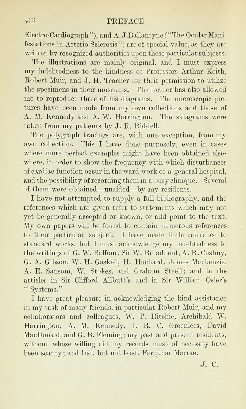 Electro-Cardiograph), and A. J.BaUantyne(The Ocular Mani- festations in Arterio-Sclerosis ) are of special value, as they are written by recognized authorities upon these particular subjects. The illustrations are mainly original, and I must express my indebtedness to the kindness of Professors Arthur Keith, Robert Muir, and J. H. Teacher for their permission to utihze the specimens in their museums. The former has also allowed me to reproduce three of his diagrams. The microscopic pic- tures have been made from my own collections and those of A. M. Kennedy and A. W. Harrington. The skiagrams were taken from my patients by J. E. Eiddell. The polygraph tracings are, with one exception, from my own collection. This I have done purposely, even in cases where more perfect examples might have been obtained else- where, in order to show the frequency with which disturbances of cardiac function occur in the ward work of a general hospital, and the possibiHty of recording them in a busy clinique. Several of them were obtained—^unaided—by my residents. I have not attempted to supply a full bibliography, and the references which are given refer to statements which may not yet be generally accepted or known, or add point to the text. My own papers will be found to contain numerous references to their particular subject. I have made little reference to standard works, but I must acknowledge my indebtedness to the writings of G. W. Balfour, Sir W. Broadbent, A. E. Cushny, G. A. Gibson, W. H. Gaskell, H. Huchard, James Mackenzie, A. E. Sansom, W. Stokes, and Graham Steell; and to the articles in Sir Clifford AUbutt's and in Sir William Osier's  Systems. I have great pleasure in acknowledging the kind assistance in my task of many friends, in particular Robert Muir, and my collaborators and colleagues, W. T. Ritchie, Archibald W. Harrington, A. M. Kennedy, J. R. C. Greenlees, David MacDonald, and G. B. Fleming; my past and present residents, without whose willing aid my records must of necessity have been scanty; and last, but not least, Farquhar Macrae. J. C.