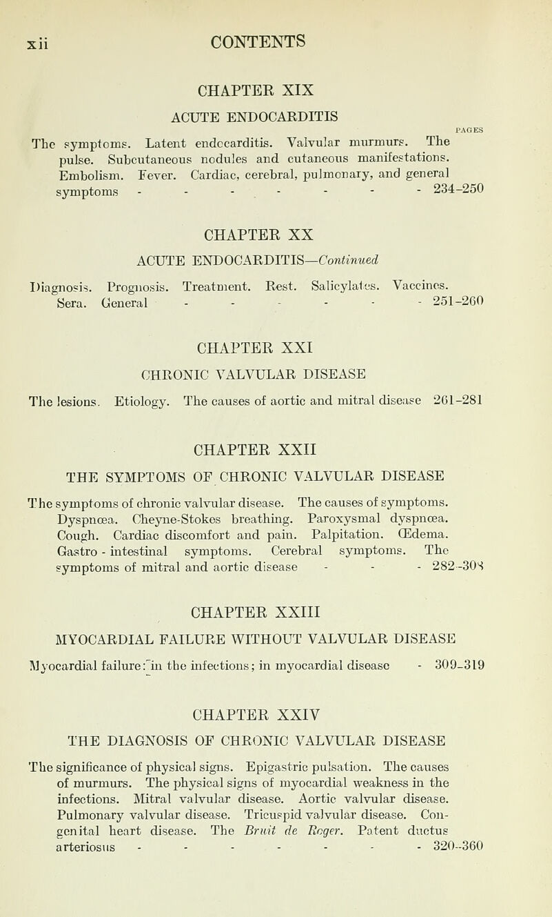 CHAPTER XIX ACUTE ENDOCARDITIS PAGES The symptomg. Latent endocarditis. Valvular murmurp. The pulse. Subcutaneous nodules and cutaneous manifestations. Embolism. Fever. Cardiac, cerebral, pulmonary, and general symptoms - - - . - - - - 234-250 CHAPTER XX ACUTE ENDOCARDITIS—Con^wwed Diagnosis. Prognosis. Treatment. Rest. Salicylates. Vaccines. Sera. General 251-260 CHAPTER XXI CHRONIC VALVULAR DISEASE The lesions. Etiology. The causes of aortic and mitral disease 201-281 CHAPTER XXII THE SYMPTOMS OF CHRONIC VALVULAR DISEASE The symptoms of chronic valvular disease. The causes of symptoms. Dyspnoea. Cheyne-Stokes breathing. Paroxysmal dyspnoea. Cough. Cardiac discomfort and pain. Palpitation. (Edema. Gastro - intestinal symptoms. Cerebral symptoms. The symptoms of mitral and aortic disease - - - 282 -30S CHAPTER XXIII MYOCARDIAL FAILURE WITHOUT VALVULAR DISEASE Myocardial failure fin the infections; in myocardial disease - 309-319 CHAPTER XXIV THE DIAGNOSIS OF CHRONIC VALVULAR DISEASE The significance of physical signs. Epigastric pulsation. The causes of murmurs. The physical signs of myocardial weakness in the infections. Mitral valvular disease. Aortic valvular disease. Pulmonary valvular disease. Tricuspid valvular disease. Con- genital heart disease. The Bruit de Roger. Patent ductus arteriosus ------- 320--360