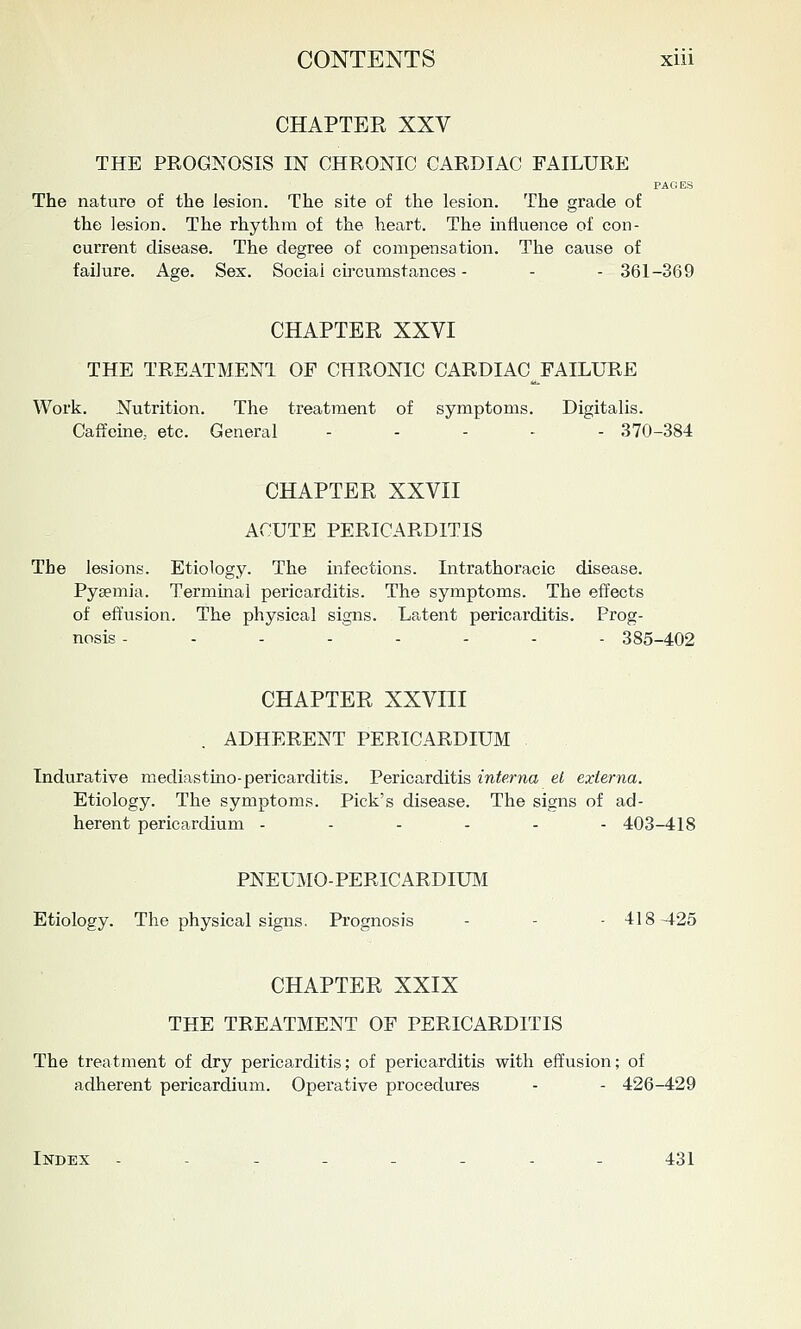 CHAPTER XXV THE PROGNOSIS IN CHRONIC CARDIAC FAILURE PAGES The nature of the lesion. The site of the lesion. The grade of the lesion. The rhythm of the heart. The influence of con- current disease. The degree of compensation. The cause of failure. Age. Sex. Social circumstances - - - 361-369 CHAPTER XXVI THE TREATMENT OF CHRONIC CARDIAC^FAILURE Work. Nutrition. The treatment of symptoms. Digitalis. Caffeine, etc. General ..... 370-384 CHAPTER XXVII ACUTE PERICARDITIS The lesions. Etiology. The infections. Intrathoracic disease. Pyaemia. Terminal pericarditis. The symptoms. The effects of effusion. The physical signs. Latent pericarditis. Prog- nosis -....-.- 385-402 CHAPTER XXVni ADHERENT PERICARDIUM Indurative mediastino-pericarditis. Pericarditis interna el externa. Etiology. The symptoms. Pick's disease. The signs of ad- herent pericardium ....-- 403-418 PNEUMO-PERICARDIUM Etiology. The physical signs. Prognosis - - - 418-425 CHAPTER XXIX THE TREATMENT OF PERICARDITIS The treatment of dry pericarditis; of pericarditis with effusion; of adherent pericardium. Operative procedures - - 426-429 Index ----_-._ 431