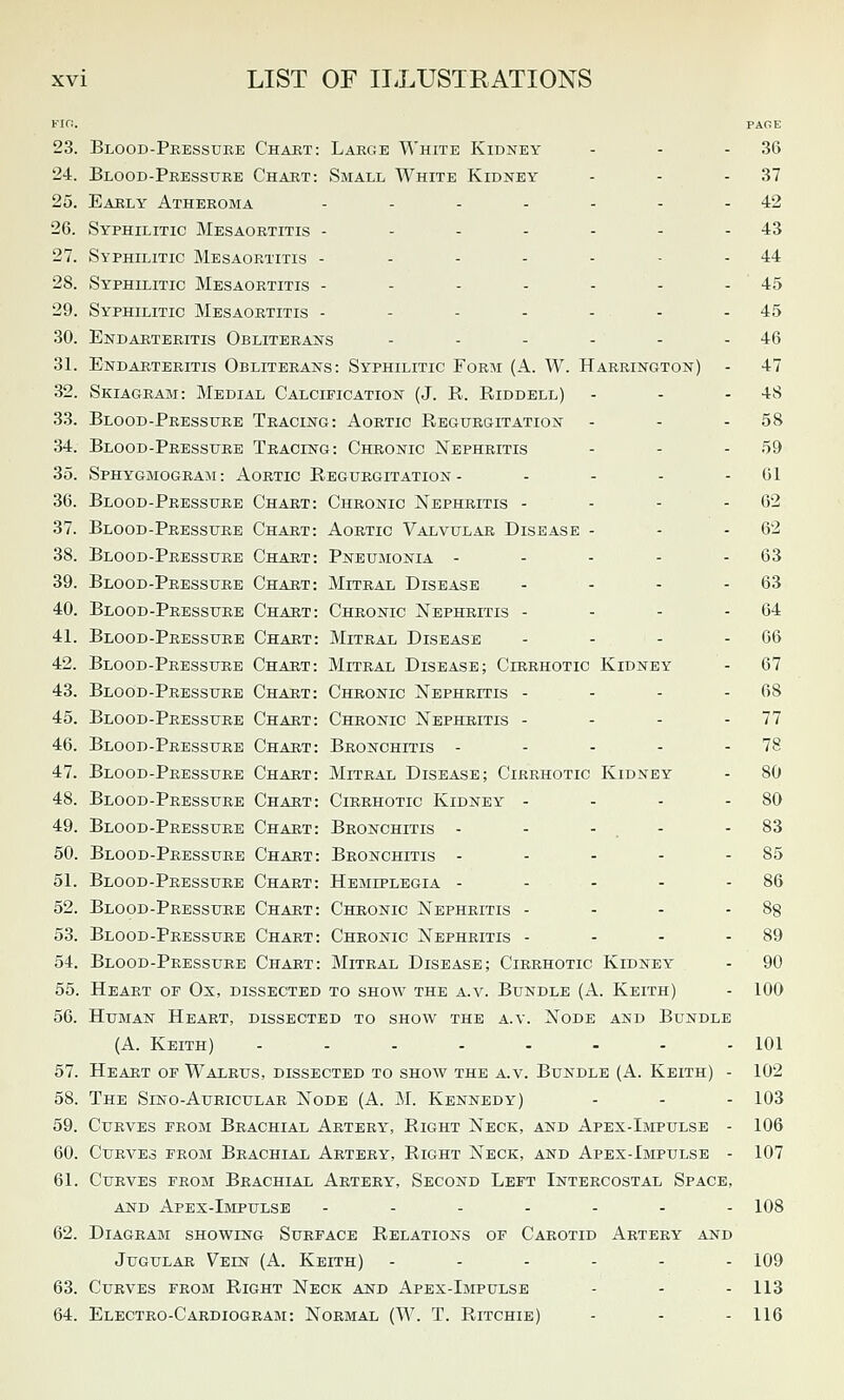 Firi. PAGE 23. Blood-Pressure Chart: Large White Kidney - - - 36 24. Blood-Pressure Chart: Small White Kidney - - - 37 25. Early Atheroma - - - - - - - 42 26. Syphilitic Mesaortitis - - - - - - - 43 27. Syphilitic Mesaortitis - - - - - - - 44 28. Syphilitic Mesaortitis - - - - - - - 45 29. Syphilitic Mesaortitis - - - - - - - 45 30. Endarteritis Obliterans - - - - - - 46 31. Endarteritis Obliterans: Syphilitic Form (A. W. Harrington) - 47 32. Skiagram: Medial Calcification (J. R. Riddell) - - - 48 33. Blood-Pressure Tracing: Aortic Regurgitation - - - 58 34. Blood-Pressure Tracing: Chronic Nephritis - - - 59 35. Sphygmogram: Aortic Regurgitation- - - - - 01 36. Blood-Pressure Chart: Chronic Nephritis - - - - 62 37. Blood-Pressure Chart: Aortic Valvular Disease - - - 62 38. Blood-Pressure Chart: Pneumonia - - - - - 63 39. Blood-Pressure Chart: Mitral Disease - - - - 63 40. Blood-Pressure Chart: Chronic Nephritis - - - - 64 41. Blood-Pressure Chart: Mitral Disease - - - - 66 42. Blood-Pressure Chaut: Mitral Disease; Cirrhotic Kidney - 67 43. Blood-Pressure Chart: Chronic Nephritis - - - - 68 45. Blood-Pressure Chart: Chronic Nephritis - - - - 77 46. Blood-Pressure Chart: Bronchitis - - - - - 78 47. Blood-Pressure Chart: Mitral Disease; Cirrhotic Kidney - 80 48. Blood-Pressure Chart: Cirrhotic Kidney - - - - 80 49. Blood-Pressure Chart: Bronchitis - - - . - - 83 50. Blood-Pressure Chart: Bronchitis - - - - - 85 51. Blood-Pressure Chart: Hemiplegia - - - - - 86 52. Blood-Pressure Chart: Chronic Nephritis - - - - Sg 53. Blood-Pressure Chart: Chronic Nephritis - - - - 89 54. Blood-Pressure Chart: Mitral Disease; Cirrhotic Kidney - 90 55. Heart of Ox, dissected to show the a.v. Bundle (A. Keith) - 100 56. Human Heart, dissected to show the a.v. Node and Bundle (A. Keith) ........ 101 57. Heart oe Walrus, dissected to show the a.v. Bundle (A. Keith) - 102 58. The Sino-Auricular Node (A. M. Kennedy) - - - 103 59. Curves prom Brachial Artery, Right Neck, and Apex-Impulse - 106 60. Curves from Brachial Artery, Right Neck, and Apex-Impulse - 107 61. Curves from Brachial Artery, Second Left Intercostal Space, AND Apex-Impulse ------- 108 62. Diagram showing Surface Relations of Carotid Artery and Jugular Vein (A. Keith) ------ 109 63. Curves from Right Neck and Apex-Impulse - - - 113 64. Electro-Cardiogram: Normal (W. T. Ritchie) - - - 116