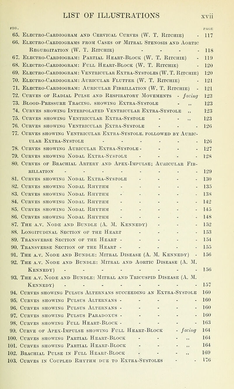 Q- PAGE 65. Electko-Cardiogbam and Cervical Curves (W. T. Ritchie) - 117 66. Electro-Cardiograms from Cases of Mitral Stenosis and Aortic Regurgitation (W. T. Ritchie) .... ng 67. Electro-Cardiogram: Partial Heart-Block (W. T. Ritchie) - 119 68. Electro-Cardiograjm: Full Heart-Block (W. T. Ritchie) - 120 69. Electro-Cardiogram: Ventricular Extra-Systoles (W. T. Ritchie) 120 70. Electro-Cardiogram: Auricular Flutter (W. T. Ritchie) - 121 71. Electro-Cardiogram: Auricular Fibrillation (W. T. Ritchie) - 121 72. Curves of Radial Pulse and Respiratory Movements - facing 123 73. Blood-Pressure Tracing, showing Extra-Systole - ,, 123 74. Curves showing Interpolated Ventricular Extra-Systole ,, 123 75. Curves showing Ventricular Extra-Systole - - ,, 123 76. Curves showing Ventricular Extra-Systole - - - 126 77. Curves showing Ventricular Extra-Systole, followed by Auric- ular Extra-Systole - - - - - - 126 78. Curves showing Auricular Extra-Systole - - - . 127 79. Curves showing Nodal Extra-Systole .... ^28 80. Curves of Brachial Artery and Apex-Impulse; Auricular Fib- rillation ........ 129 81. Curves showing Nodal Extra-Systole .... 130 82. Curves showing Nodal Rhythm ..... 135 83. Curves showing Nodal Rhythm . . . . . 133 84. Curves showing Nodal Rhythm ..... 142 85. Curves showing Nodal Rhythm ..... 145 86. Curves showing Nodal Rhythm ..... 148 87. The a.v. Node and Bundle (A. M. Kennedy) - - - 152 88. Longitudinal Section of the Heart - -  - - 153 89. Transverse Section of the Heart - - - - - 154 90. Transverse Section of the Heart - - - - - 155 91. The a.v. Node and Bundle: Mitral Disease (A. M. Kennedy) - 156 92. The a.v. Node and Bundle: Mitral and Aortic Disease (A. M. Kennedy) ........ 156 93. The a.v. Node and Bundle: Mitral and Tricuspid Disease (A. M. Kennedy) ........ 157 94. Curves showing Pulsus Alternans succeeding an Extra-Systole 160 95. Curves showing Pulsus Alternans - - - - . 160 96. Curves showing Pulsus Alternans - - - - - 160 97. Curves showing Pulsus Paradoxus ----- 160 98. Curves showing Full Heart-Block - - - - - 163 99. Curve of Apex-Impulse showing Full Heart-Block - facing 164 100. Curves showing Partial Heart-Block - - - ,, 164 101. Curves showing Partial Heart-Block - - - ,, 164 102. Brachial Pulse in Full Heart-Block - - - ,, 169 103. Curves in Coupled Rhythai due to Extra-Systoles - - 176