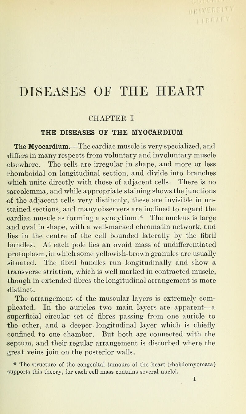 DISEASES OF THE HEART CHAPTER I THE DISEASES OF THE MYOCARDIUM The Myocardium.—The cardiac muscle is very specialized, and differs in many respects from voluntary and involuntary muscle elsewhere. The cells are irregular in shape, and more or less rhomboidal on longitudinal section, and divide into branches which unite directly with those of adjacent cells. There is no sarcolemma, and while appropriate staining shows the junctions of the adjacent cells very distinctly, these are invisible in un- stained sections, and many observers are inchned to regard the cardiac muscle as forming a syncytium.* The nucleus is large and oval in shape, with a well-marked chromatin network, and lies in the centre of the cell bounded laterally by the fibril bundles. At each pole Hes an ovoid mass of undifferentiated protoplasm, in which some yellowish-brown granules are usually situated. The fibril bundles run longitudinally and show a transverse striation, which is well marked in contracted muscle, though in extended fibres the longitudinal arrangement is more distinct. The arrangement of the muscular layers is extremely com- phcated. In the auricles two main layers are apparent—a superficial circular set of fibres passing from one auricle to the other, and a deeper longitudinal layer which is chiefly confined to one chamber. But both are connected with the septum, and their regular arrangement is disturbed where the great veins join on the posterior walls. * The structure of the congenital tumours of the heart (rhabdomyomata) supports this theory, for each cell mass contains several nuclei.