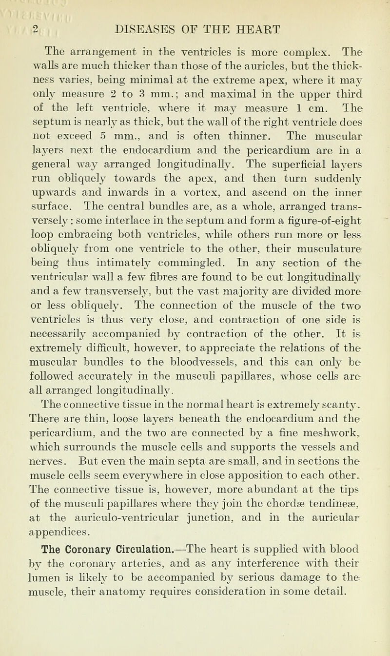 The arrangement in the ventricles is more complex. The walls are much thicker than those of the am-icles, but the thick- ness varies, being minimal at the extreme apex, where it ma}^ only measure 2 to 3 mm.; and maximal in the upper third of the left ventricle, where it may measure 1 cm. The septum is nearly as thick, but the wall of the right ventricle does not exceed 5 mm., and is often thinner. The muscular layers next the endocardium and the pericardium are in a general way arranged longitudinally. The superficial layers run obhquely towards the apex, and then turn suddenly upwards and inwards in a vortex, and ascend on the inner surface. The central bundles are, as a whole, arranged trans- versely : some interlace in the septum and form a figure-of-eight loop embracing both ventricles, while others run more or less obhquely from one ventricle to the other, their musculature being thus intimatety commingled. In any section of the ventricular wall a few fibres are found to be cut longitudinally and a few transversely, but the vast majority are divided more or less obliquely. The connection of the muscle of the two ventricles is thus very close, and contraction of one side is necessarily accompanied by contraction of the other. It is extremely difficult, how^ever, to appreciate the relations of the muscular bundles to the bloodvessels, and this can only be followed accurately in the musculi papillares, whose cells are all arranged longitudinally. The connective tissue in the normal heart is extremely scanty. There are thin, loose layers beneath the endocardium and the pericardium, and the two are connected by a fine meshwork^ which surrounds the muscle cells and supports the vessels and nerves. But even the main septa are small, and in sections the muscle cells seem everywhere in close apposition to each other. The connective tissue is, however, more abundant at the tips of the musculi papiUares where they join the chordae tendinese, at the auriculo-ventricular junction, and in the auricular appendices. The Coronary Circulation.—The heart is supphed with blood by the coronary arteries, and as any interference with their lumen is hkely to be accompanied by serious damage to the muscle, their anatomy requires consideration in some detail.