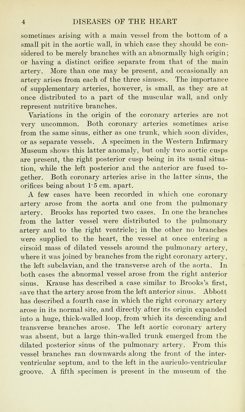 sometimes arising witli a main vessel from the bottom of a small pit in the aortic wall, in which case they should be con- sidered to be merely branches with an abnormally high origin; or having a distinct orifice separate from that of the main artery. More than one may be present, and occasionally an artery arises from each of the three sinuses. The importance of supplementary arteries, however, is small, as they are at once distributed to a part of the muscular wall, and only represent nutritive branches. Variations in the origin of the coronary arteries are not very uncommon. Both coronary arteries sometimes arise from the same sinus, either as one trunk, which soon divides, or as separate vessels. A specimen in the Western Infirmary Museum shows this latter anomaly, but only two aortic cusps are present, the right posterior cusp being in its usual situa- tion, while the left posterior and the anterior are fused to- gether. Both coronary arteries arise in the latter sinus, the orifices being about 1'5 cm. apart. A few cases have been recorded in which one coronary artery arose from the aorta and one from the pulmonary artery. Brooks has reported two cases. In one the branches from the latter vessel were distributed to the pulmonary artery and to the right ventricle; in the other no branches were supplied to the heart, the vessel at once entering a cirsoid mass of dilated vessels around the pulmonary artery, where it was joined by branches from the right coronary artery, the left subclavian, and the transverse arch of the aorta. In both cases the abnormal vessel arose from the right anterior sinus. Krause has described a case similar to Brooks's first, save that the artery arose from the left anterior sinus. Abbott has described a fourth case in which the right coronary artery arose in its normal site, and directly after its origin expanded into a huge, thick-walled loop, from which its descending and transverse branches arose. The left aortic coronary artery was absent, but a large thin-walled trunk emerged from the dilated posterior sinus of the pulmonary artery. From this vessel branches ran downwards along the front of the inter- ventricular septum, and to the left in the auriculo-ventricular groove. A fifth specimen is present in the museum of the