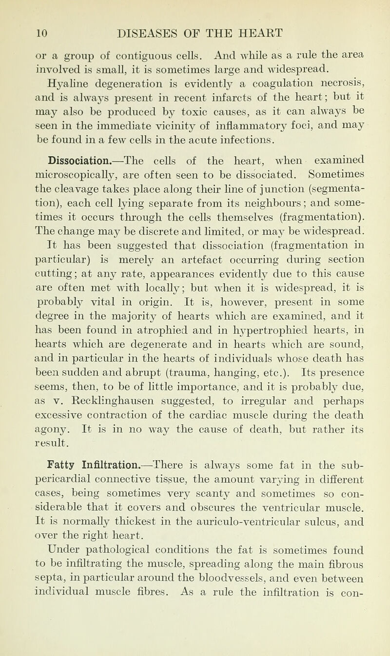 or a group of contiguous cells. And while as a rule the area involved is small, it is sometimes large and widespread. Hyaline degeneration is evidently a coagulation necrosis, and is always present in recent infarcts of the heart; but it may also be produced by toxic causes, as it can always be seen in the immediate vicinity of inflammatory foci, and may be found in a few cells in the acute infections. Dissociation.—The cells of the heart, when examined microscopically, are often seen to be dissociated. Sometimes the cleavage takes place along their line of junction (segmenta- tion), each cell lying separate from its neighbom*s; and some- times it occurs through the cells themselves (fragmentation). The change may be discrete and limited, or ma}'^ be widespread. It has been suggested that dissociation (fragmentation in particular) is merely an artefact occurring during section cutting; at any rate, appearances evidently due to this cause are often met with locally; but when it is widespread, it is probably vital in origin. It is, however, present in some degree in the majority of hearts which are examined, and it has been found in atrophied and in hypertrophied hearts, in hearts which are degenerate and in hearts which are sound, and in particular in the hearts of individuals whose death has been sudden and abrupt (trauma, hanging, etc.). Its presence seems, then, to be of little importance, and it is probably due, as V. Recklinghausen suggested, to irregular and perhaps excessive contraction of the cardiac muscle during the death agony. It is in no way the cause of death, but rather its result. Fatty Infiltration.—There is always some fat in the sub- pericardial connective tissue, the amount var3ang in different cases, being sometimes very scanty and sometimes so con- siderable that it covers and obscures the ventricular muscle. It is normally thickest in the auriculo-ventricular sulcus, and over the right heart. Under pathological conditions the fat is sometimes found to be infiltrating the muscle, spreading along the main fibrous septa, in particular around the bloodvessels, and even between individual muscle fibres. As a rule the infiltration is con-