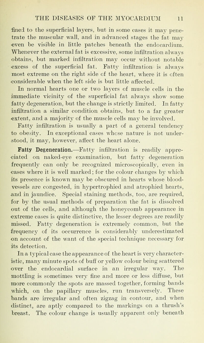 fined to tlie superficial layers, but in some cases it may pene- trate the muscular Avail, and in advanced stages the fat may ■even be visible in httle patches beneath the endocardium. Whenever the external fat is excessive, some infiltration always obtains, but marked infiltration may occur without notable •excess of the superficial fat. Fatty infiltration is always most extreme on the right side of the heart, where it is often considerable when the left side is but little affected. In normal hearts one or two laj-ers of muscle cells in the immediate vicinity of the superficial fat always show some fatty degeneration, but the change is strictly limited. In fatty infiltration a similar condition obtains, but to a far greater -extent, and a majority of the muscle cells may be involved. Fatty infiltration is usually a part of a general tendency to obesity. In exceptional cases whose nature is not under- stood, it may, however, affect the heart alone. Fatty Degeneration.—Fatty infiltration is readily appre- •ciatecl on naked-eye examination, but fatty degeneration frequently can only be recognized microscopically, even in •cases where it is well marked; for the colour changes by which its presence is known may be obscured in hearts whose blood- vessels are congested, in hypertrophied and atrophied hearts, and in jaundice. Special staining methods, too, are required, for by the usual methods of preparation the fat is dissolved out of the cells, and although the honeycomb appearance in extreme cases is quite distinctive, the lesser degrees are readily missed. Fatty degeneration is extremely common, but the frequency of its occurrence is considerably underestimated on account of the want of the special technique necessary for its detection. In a typical case the appearance of the heart is very character- istic, many minute spots of buff or yellow colour being scattered over the endocardial surface in an irregular wa}^ The motthng is sometimes very fine and more or less diffuse, but more commonly the spots are massed together, forming bands which, on the papillary muscles, run transversely. These bands are irregular and often zigzag in contour, and when distinct, are aptly compared to the markings on a thrush's breast. The colour change is usually apparent onty beneath