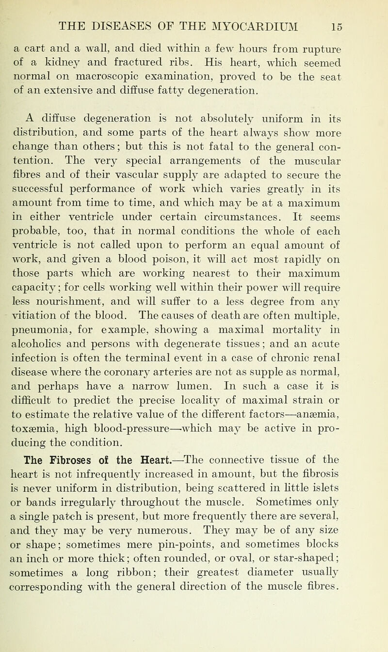 a cart and a wall, and died within a few hours from rupture of a kidney and fractured ribs. His heart, which seemed normal on macroscopic examination, proved to be the seat of an extensive and diffuse fatty degeneration. A diffuse degeneration is not absolutelj^ uniform in its distribution, and some parts of the heart always show more change than others; but this is not fatal to the general con- tention. The very special arrangements of the muscular fibres and of their vascular supply are adapted to secure the successful performance of work which varies greatty in its amount from time to time, and which may be at a maximum in either ventricle under certain circumstances. It seems probable, too, that in normal conditions the whole of each ventricle is not called upon to perform an equal amount of work, and given a blood poison, it wiU act most rapidly on those parts which are working nearest to their maximum capacity; for ceUs working well within their power will require less nourishment, and will suffer to a less degree from any vitiation of the blood. The causes of death are often multiple, pneumonia, for example, showing a maximal mortality in alcohohcs and persons with degenerate tissues; and an acute infection is often the terminal event in a case of chronic renal disease where the coronary arteries are not as supple as normal, and perhaps have a narrow lumen. In such a case it is difficult to predict the precise locality of maximal strain or to estimate the relative value of the different factors—anaemia, toxaemia, high blood-pressure—which maj^ be active in pro- ducing the condition. The Fibroses of the Heart.—The connective tissue of the heart is not infrequently increased in amount, but the fibrosis is never uniform in distribution, being scattered in httle islets or bands irregularly throughout the muscle. Sometimes only a single patch is present, but more frequently there are several, and they may be very numerous. They may be of any size or shape; sometimes mere pin-points, and sometimes blocks an inch or more thick; often rounded, or oval, or star-shaped; sometimes a long ribbon; their greatest diameter usually corresponding with the general direction of the muscle fibres.