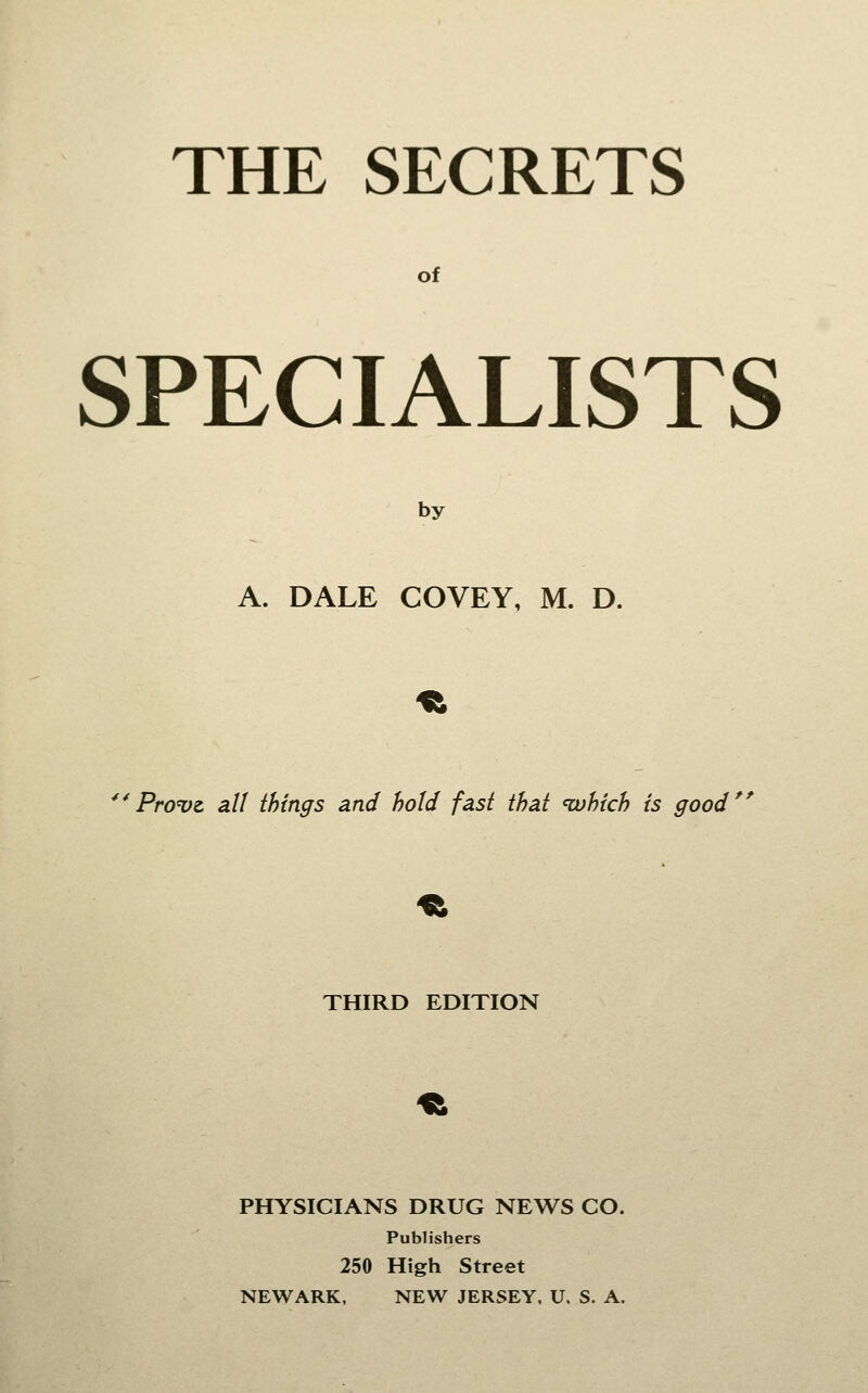 THE SECRETS of SPECIALISTS by A. DALE COVEY, M. D. **Pro<vz all things and hold fast that 'which is good THIRD EDITION PHYSICIANS DRUG NEWS CO. Publishers 250 High Street NEWARK, NEW JERSEY, U. S. A.