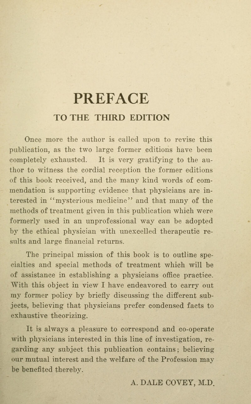 PREFACE TO THE THIRD EDITION Once more the author is called upon to revise this publication, as the two large former editions have been completely exhausted. It is very gratifying to the au- thor to witness the cordial reception the former editions of this book received, and the many kind words of com- mendation is supporting evidence that physicians are in- terested in mysterious medicine and that many of the methods of treatment given in this publication which were formerly used in an unprofessional way can be adopted by the ethical physician with unexcelled therapeutic re- sults and large financial returns. The principal mission of this book is to outline spe- cialties and special methods of treatment which will be of assistance in establishing a physicians office practice. With this object in view I have endeavored to carry out my former policy by briefly discussing the different sub- jects, believing that physicians prefer condensed facts to exhaustive theorizing. It is always a pleasure to correspond and co-operate with physicians interested in this line of investigation, re- garding any subject this publication contains; believing our mutual interest and the welfare of the Profession may be benefited thereby.