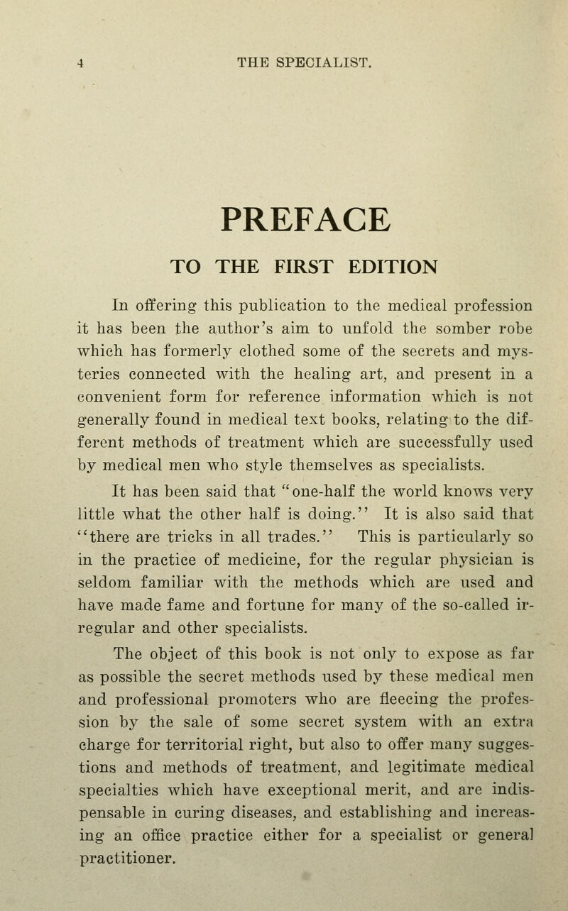 PREFACE TO THE FIRST EDITION In offering this publication to the medical profession it has been the author's aim to unfold the somber robe which has formerly clothed some of the secrets and mys- teries connected with the healing art, and present in a convenient form for reference information which is not generally found in medical text books, relating to the dif- ferent methods of treatment which are.successfullj^ used by medical men who style themselves as specialists. It has been said that ''one-half the world knows very little what the other half is doing. It is also said that there are tricks in all trades. This is particularly so in the practice of medicine, for the regular physician is seldom familiar with the methods which are used and have made fame and fortune for many of the so-called ir- regular and other specialists. The object of this book is not only to expose as far as possible the secret methods used by these medical men and professional promoters who are fleecing the profes- sion by the sale of some secret system with an extra charge for territorial right, but also to offer many sugges- tions and methods of treatment, and legitimate medical specialties which have exceptional merit, and are indis- pensable in curing diseases, and establishing and increas- ing an office practice either for a specialist or genera] practitioner.