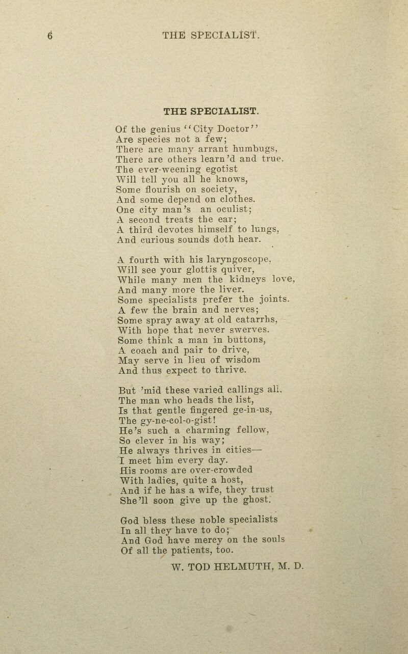 THE SPECIALIST. Of the genius ^'City Doctor Are species not a few; There are many arrant humbugs, There are others learn'd and true. The ever-weening egotist Will tell you all he knows, Some flourish on society, And some depend on clothes. One city man's an oculist; A second treats the ear; A third devotes himself to lungs, And curious sounds doth hear. A fourth with his laryngoscope. Will see your glottis quiver, While manj^ men the kidneys love, And many more the liver. Some specialists prefer the joints. A few the brain and nerves; Some spray away at old catarrhs, - With hope that never swerves. Some think a man in buttons, A coach and pair to drive, May serve in lieu of wisdom And thus expect to thrive. But 'mid these varied callings all. The man who heads the list, Is that gentle fingered ge-in-us. The gy-ne-col-o-gist! He's such a charming fellow. So clever in his way; He always thrives in cities— I meet him every day. His rooms are over-crowded With ladies, quite a host, And if he has a wife, they trust She'll soon give up the ghost. God bless these noble specialists In all they have to do; And God have mercy on the souls Of all the patients, too. W. TOD HELMUTH, M. D.