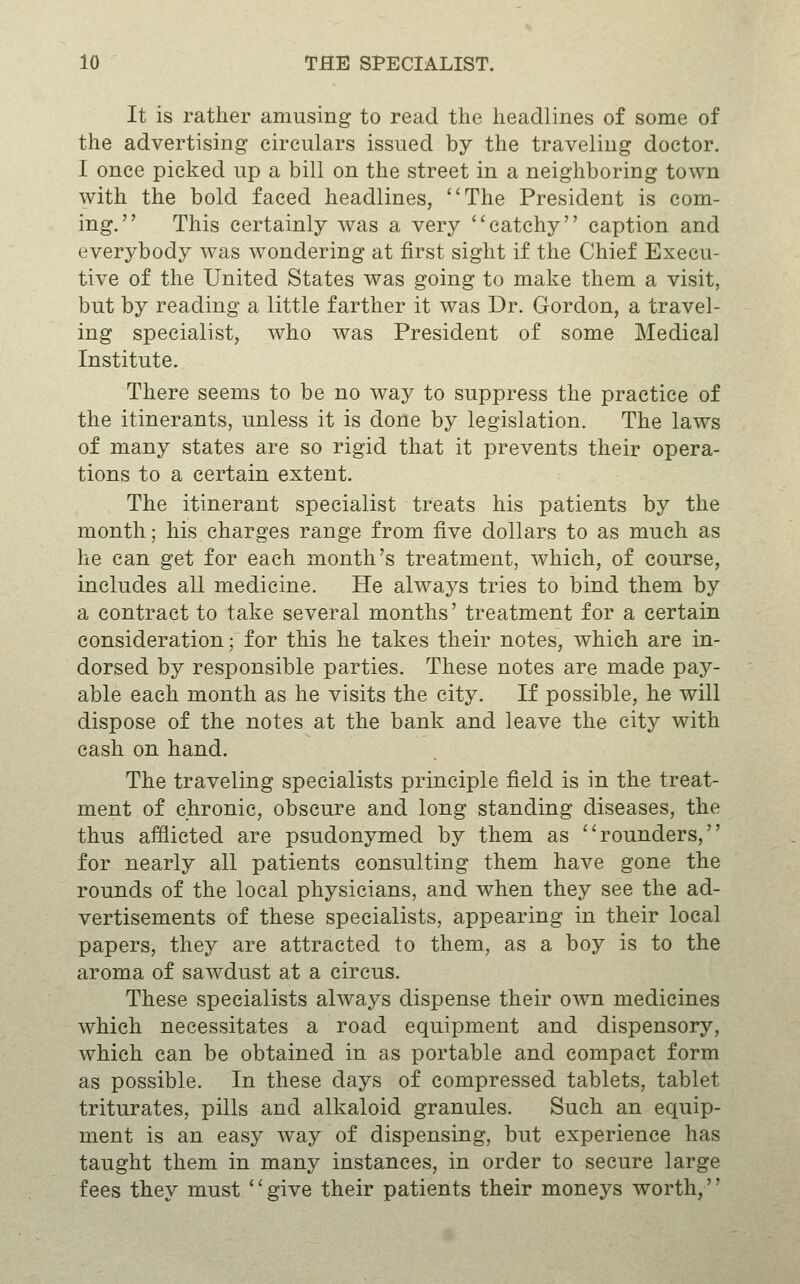 It is rather amusing to read the headlines of some of the advertising circulars issued by the traveling doctor. I once picked up a bill on the street in a neighboring town with the bold faced headlines, The President is com- ing. This certainly was a very catchy caption and everybody was wondering at first sight if the Chief Execu- tive of the United States was going to make them a visit, but by reading a little farther it was Dr. Gordon, a travel- ing specialist, who was President of some Medical Institute. There seems to be no way to suppress the practice of the itinerants, unless it is done by legislation. The laws of many states are so rigid that it prevents their opera- tions to a certain extent. The itinerant specialist treats his patients by the month; his charges range from five dollars to as much as he can get for each month's treatment, which, of course, includes all medicine. He always tries to bind them by a contract to take several months' treatment for a certain consideration; for this he takes their notes, which are in- dorsed by responsible parties. These notes are made pay- able each month as he visits the city. If possible, he will dispose of the notes at the bank and leave the city with cash on hand. The traveling specialists principle field is in the treat- ment of chronic, obscure and long standing diseases, the thus afflicted are psudonymed by them as rounders, for nearly all patients consulting them have gone the rounds of the local physicians, and when they see the ad- vertisements of these specialists, appearing in their local papers, they are attracted to them, as a boy is to the aroma of sawdust at a circus. These specialists always dispense their own medicines which necessitates a road equipment and dispensory, which can be obtained in as portable and compact form as possible. In these days of compressed tablets, tablet triturates, pills and alkaloid granules. Such an equip- ment is an easy way of dispensing, but experience has taught them in many instances, in order to secure large fees they must '' give their patients their moneys worth,''