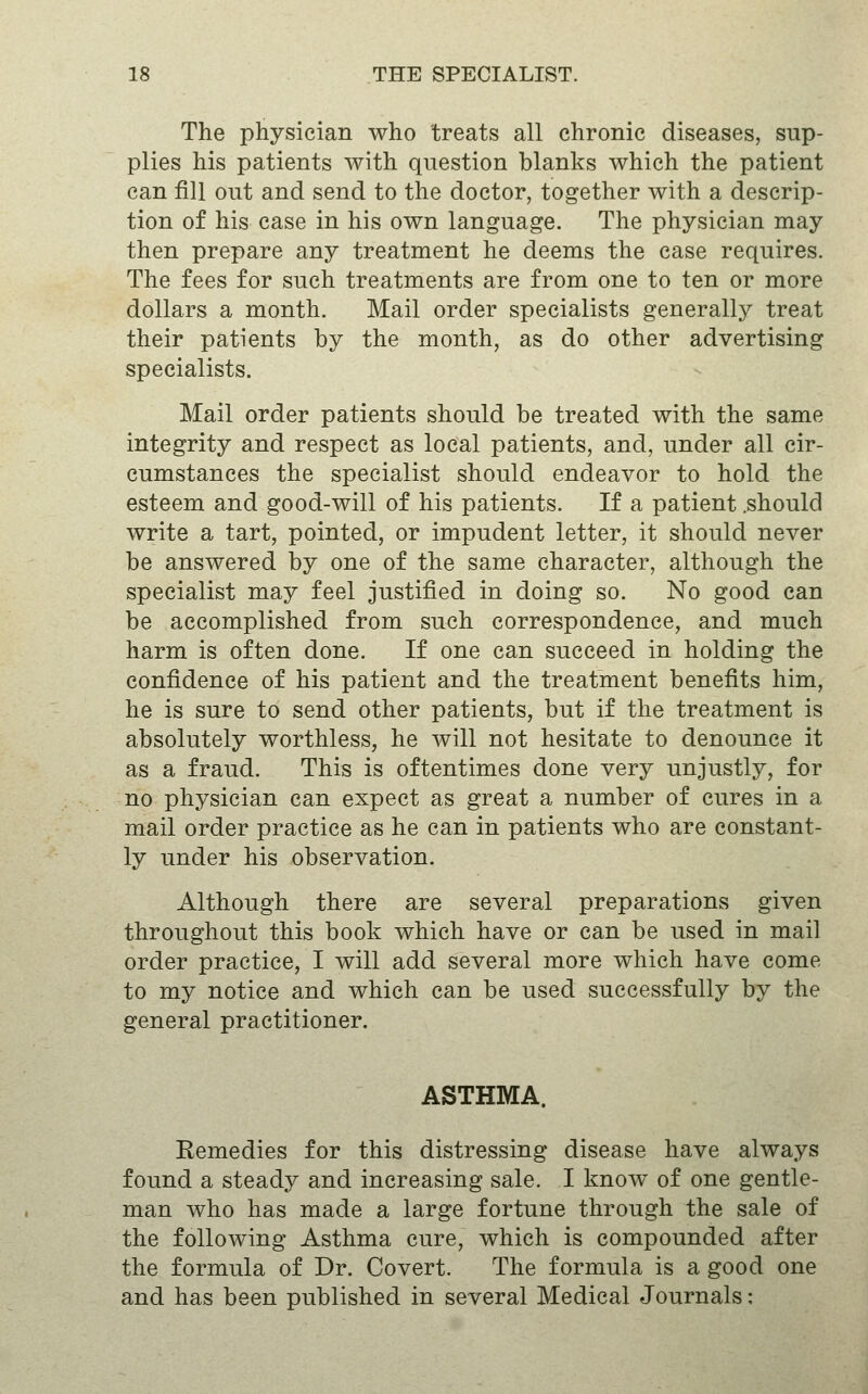 The physician who treats all chronic diseases, sup- plies his patients with question blanks which the patient can fill out and send to the doctor, together with a descrip- tion of his case in his own language. The physician may then prepare any treatment he deems the case requires. The fees for such treatments are from one to ten or more dollars a month. Mail order specialists generally treat their patients by the month, as do other advertising specialists. Mail order patients should be treated with the same integrity and respect as local patients, and, under all cir- cumstances the specialist should endeavor to hold the esteem and good-will of his patients. If a patient .should write a tart, pointed, or impudent letter, it should never be answered by one of the same character, although the specialist may feel justified in doing so. No good can be accomplished from such correspondence, and much harm is often done. If one can succeed in holding the confidence of his patient and the treatment benefits him, he is sure to send other patients, but if the treatment is absolutely worthless, he will not hesitate to denounce it as a fraud. This is oftentimes done very unjustly, for no physician can expect as great a number of cures in a mail order practice as he can in patients who are constant- ly under his observation. Although there are several preparations given throughout this book which have or can be used in mail order practice, I will add several more which have come to my notice and which can be used successfully by the general practitioner. ASTHMA. Remedies for this distressing disease have always found a steady and increasing sale. I know of one gentle- man who has made a large fortune through the sale of the following Asthma cure, which is compounded after the formula of Dr. Covert. The formula is a good one and has been published in several Medical Journals: