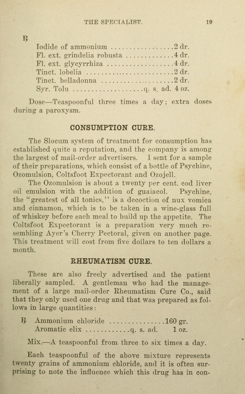 Iodide of ammonium 2 dr. Fl. ext. grindelia robusta 4 dr. Fl. ext. glycyrrhiza 4 dr. Tinct. lobelia 2 dr. Tinct. belladonna 2 dr. Syr. Tolu q. s. ad. 4 oz. Dose—Teaspoonful three times a day; extra doses during a paroxysm. CONSUMPTION CURE. The Slocum system of treatment for consumption has established quite a reputation, and the company is among the largest of mail-order advertisers. I sent for a sample of their preparations, which consist of a bottle of Psychine, Ozomulsion, Coltsfoot Expectorant and Ozojell. The Ozomulsion is about a twenty per cent, cod liver oil emulsion with the addition of guaiacol. Psychine, the greatest of all tonics, is a decoction of nux vomica and cinnamon, which is to be taken in a wine-glass full of whiskey before each meal to build up the appetite. The Coltsfoot Expectorant is a preparation very much re- sembling Ayer's Cherry Pectoral, given on another page. This treatment will cost from five dollars to ten dollars a month. RHEUrVIATISM CURE. These are also freely advertised and the patient liberally sampled. A gentleman who had the manage- ment of a large mail-order Rheumatism Cure Co., said that they only used one drug and that was prepared as fol- lows in large quantities: 5 Ammonium chloride 160 gr. Aromatic elix q. s. ad. 1 oz. Mix.—A teaspoonful from three to six times a day. Each teaspoonful of the above mixture represents twenty grains of ammonium chloride, and it is often sur- prising to note the influence which this drug has in con-