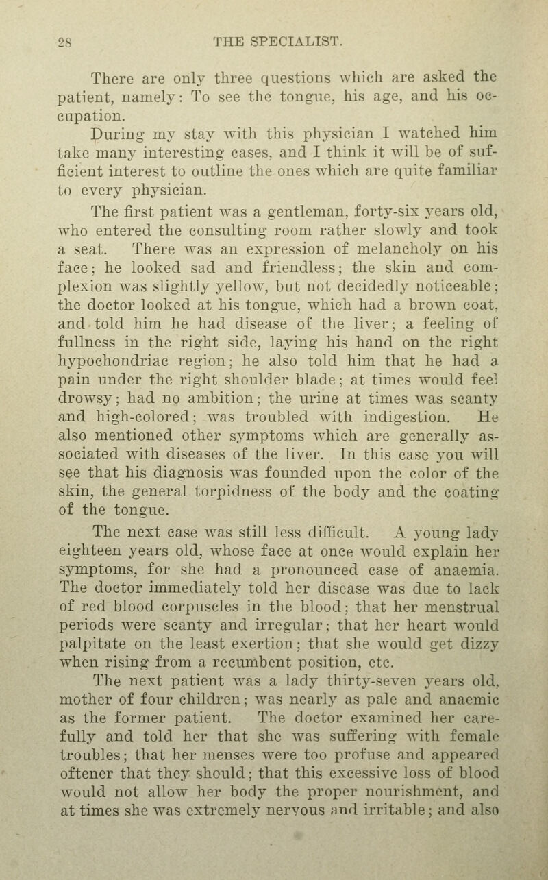 There are only three questions which are asked the patient, namely: To see the tongue, his age, and his oc- cupation. During my stay with this physician I watched him take many interesting cases, and I think it will be of suf- ficient interest to outline the ones which are quite familiar to every phj^sician. The first patient was a gentleman, forty-six years old, who entered the consulting room rather slowly and took a seat. There was an expression of melancholy on his face; he looked sad and friendless; the skin and com- plexion was slightly yellow, but not decidedly noticeable; the doctor looked at his tongue, which had a brown coat, and told him he had disease of the liver; a feeling of fullness in the right side, laying his hand on the right hypochondriac region; he also told him that he had a pain under the right shoulder blade; at times would fee] drowsy; had no ambition; the urine at times was scanty and high-colored; was troubled with indigestion. He also mentioned other symptoms which are generally as- sociated with diseases of the liver. In this case you will see that his diagnosis was founded upon the color of the skin, the general torpidness of the body and the coating of the tongue. The next case was still less difficult. A young lady eighteen yesLYs old, whose face at once would explain her symptoms, for she had a pronounced case of anaemia. The doctor immediately told her disease was due to lack of red blood corpuscles in the blood; that her menstrual periods were scanty and irregular; that her heart would palpitate on the least exertion; that she would get dizzy when rising from a recumbent position, etc. The next patient was a lady thirty-seven years old, mother of four children; was nearly as pale and anaemic as the former patient. The doctor examined her care- fully and told her that she was suffering with female troubles; that her menses were too profuse and appeared oftener that they should; that this excessive loss of blood would not allow her body the proper nourishment, and at times she was extremely nervous and irritable; and also