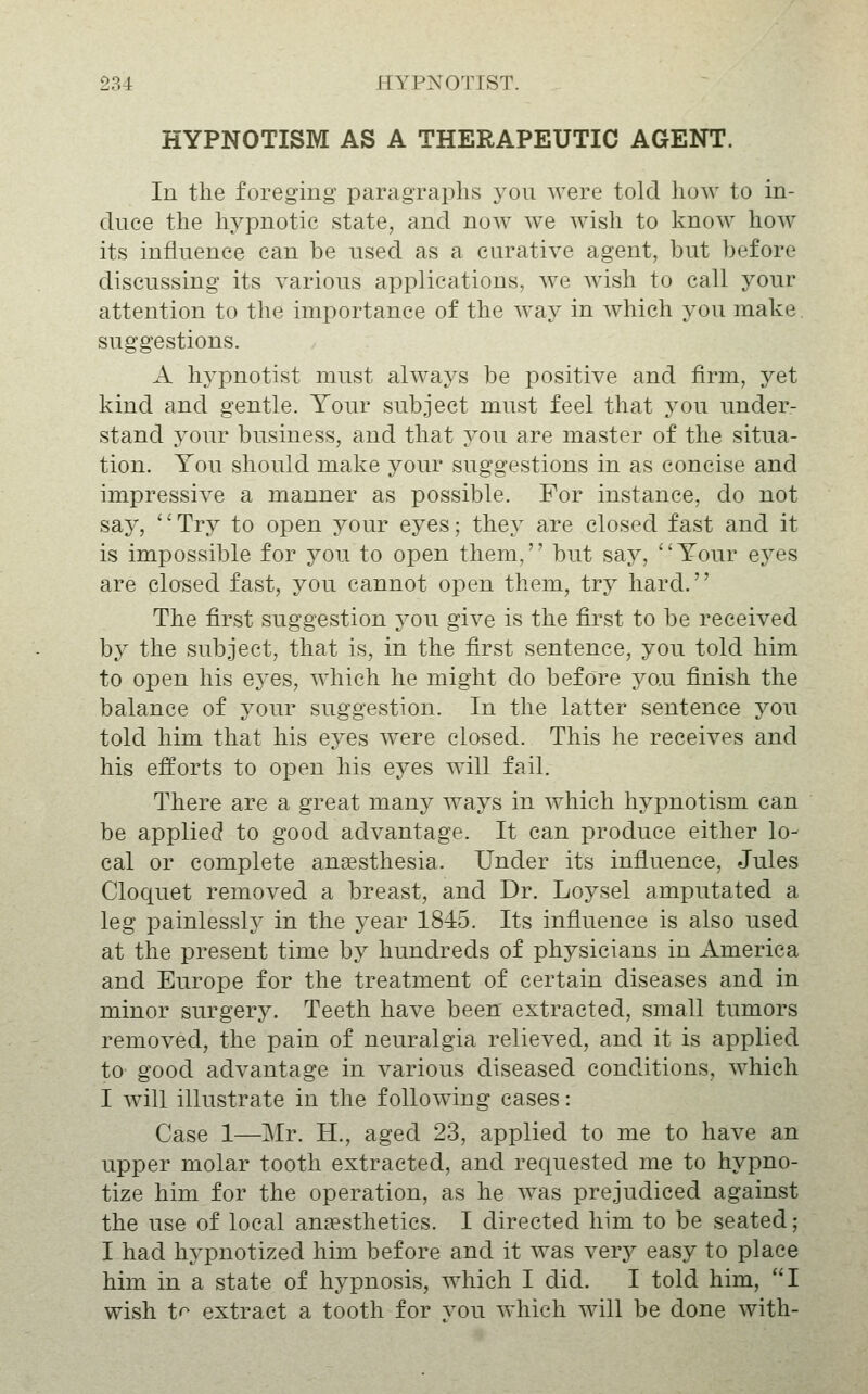 HYPNOTISM AS A THERAPEUTIC AGENT. In the foreging paragraphs you were told how to in- duce the hypnotic state, and now we wish to know how its influence can be used as a curative agent, but before discussing its various applications, we wish to call your attention to the importance of the way in which you make. suggestions. A hypnotist must always be positive and firm, yet kind and gentle. Your subject must feel that you under- stand your business, and that you are master of the situa- tion. You should make your suggestions in as concise and impressive a manner as possible. For instance, do not say, ''Try to open your eyes; they are closed fast and it is impossible for you to open them, but say, Your eyes are closed fast, you cannot open them, try hard. The first suggestion joii give is the first to be received by the subject, that is, in the first sentence, you told him to open his eyes, which he might do before yo.u finish the balance of your suggestion. In the latter sentence you told him that his eyes were closed. This he receives and his efforts to open his eyes will fail. There are a great many ways in which hypnotism can be applied to good advantage. It can produce either lo- cal or complete anaesthesia. Under its influence, Jules Cloquet removed a breast, and Dr. Loysel amputated a leg painlessly in the year 1845. Its influence is also used at the present time by hundreds of physicians in America and Europe for the treatment of certain diseases and in minor surgery. Teeth have been extracted, small tumors removed, the pain of neuralgia relieved, and it is applied to good advantage in various diseased conditions, which I will illustrate in the following cases: Case 1—Mr. H., aged 23, applied to me to have an upper molar tooth extracted, and requested me to hypno- tize him for the operation, as he was prejudiced against the use of local anesthetics. I directed him to be seated; I had hypnotized him before and it was very easy to place him in a state of hypnosis, which I did. I told him, I wish t'^ extract a tooth for vou which will be done with-